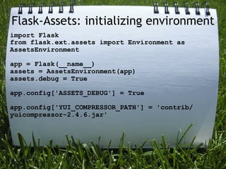Flask-Assets: initializing environment
import Flask
from flask.ext.assets import Environment as
AssetsEnvironment

app = Flask(__name__)
assets = AssetsEnvironment(app)
assets.debug = True

app.config['ASSETS_DEBUG'] = True

app.config['YUI_COMPRESSOR_PATH'] = 'contrib/
yuicompressor-2.4.6.jar'
 