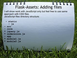 Flask-Assets: Adding files
I will show work with JavaScript only but feel free to use same
approach with CSS files.
JavaScript files directory structure:

 - static
   - js
- src
- core
* jquery.js
* underscore.js
- app
* module1.js
* module2.js
 