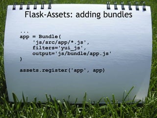 Flask-Assets: adding bundles
...
app = Bundle(
    'js/src/app/*.js',
    filters='yui_js',
    output='js/bundle/app.js'
)

assets.register('app', app)
 