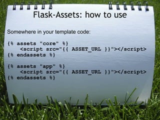 Flask-Assets: how to use
Somewhere in your template code:

{% assets "core" %}
    <script src="{{ ASSET_URL }}"></script>
{% endassets %}

{% assets "app" %}
    <script src="{{ ASSET_URL }}"></script>
{% endassets %}
 