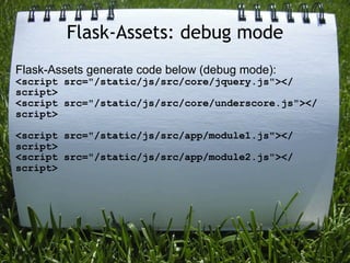 Flask-Assets: debug mode
Flask-Assets generate code below (debug mode):
<script src="/static/js/src/core/jquery.js"></
script>
<script src="/static/js/src/core/underscore.js"></
script>

<script src="/static/js/src/app/module1.js"></
script>
<script src="/static/js/src/app/module2.js"></
script>
 