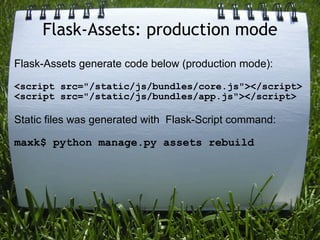 Flask-Assets: production mode
Flask-Assets generate code below (production mode):

<script src="/static/js/bundles/core.js"></script>
<script src="/static/js/bundles/app.js"></script>

Static files was generated with Flask-Script command:

maxk$ python manage.py assets rebuild
 