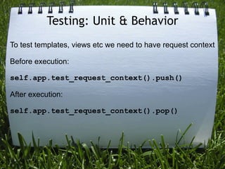 Testing: Unit & Behavior
To test templates, views etc we need to have request context

Before execution:

self.app.test_request_context().push()

After execution:

self.app.test_request_context().pop()
 