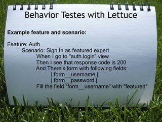 Behavior Testes with Lettuce
Example feature and scenario:

Feature: Auth
     Scenario: Sign In as featured expert
            When I go to "auth.login" view
            Then I see that response code is 200
           And There's form with following fields:
                   | form__username |
                   | form__password |
            Fill the field "form__username" with "featured"
 