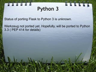 Python 3
Status of porting Flask to Python 3 is unknown.

Werkzeug not ported yet. Hopefully, will be ported to Python
3.3 ( PEP 414 for details)
 