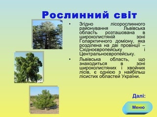 Згідно лісорослинного районування Львівська область розташована в широколистяній зоні Голарктичного доміону, яка розділена на дві провінції – Східноєвропейську і Центральноєвропейську.  Львівська область, що знаходиться в зоні широколистяних і хвойних лісів, є однією з найбільш лісистих областей України. Рослинний світ Меню Далі: 
