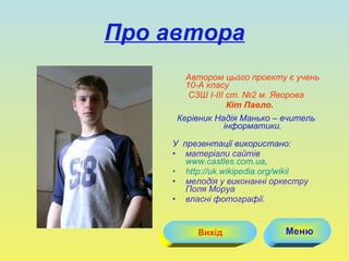 Про автора Автором цього проекту є учень  10 -А класу  СЗШ  I-III  ст. №2 м. Яворова Кіт Павло. Керівник Надія Манько – вчитель інформатики. У  презентації використано: матеріали сайтів  www.castles.com.ua , http://uk.wikipedia.org/wiki і мелодія у виконанні оркестру Поля Моруа власні фотографії. Меню Вихід 