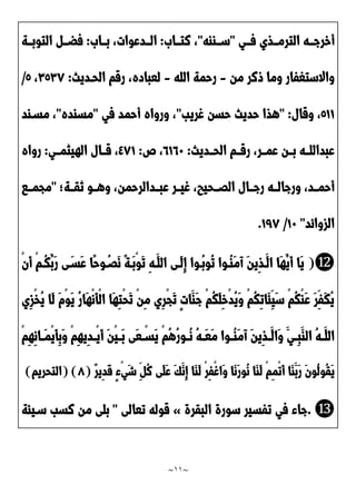 ~
11
~
‫ددي‬‫د‬‫ف‬ ‫ددذي‬‫د‬‫الترم‬ ‫دده‬‫د‬‫أخرج‬
"
‫ددااه‬‫د‬‫س‬
"
َ‫ددا‬‫د‬‫نت‬ ،
:
َ‫ددا‬‫د‬‫ب‬ ،‫دددعوات‬‫د‬‫ال‬
:
‫دد‬‫د‬‫التوب‬ ‫دد‬‫د‬‫فض‬
‫ة‬
‫من‬ ‫ونر‬ ‫وما‬ ‫واالستغفار‬
-
‫الله‬ ‫رحمة‬
-
‫الحدديث‬ ‫رقم‬ ،‫لعباده‬
:
٣2٣2
،
2
/
200
‫وقال‬ ،
" :
‫غريب‬ ‫حسن‬ ‫حديث‬ ‫هذا‬
"
‫في‬ ‫أحمد‬ ‫ورواه‬ ،
"
‫مساده‬
"
‫مسداد‬ ،
‫الحددديث‬ ‫رقددم‬ ،‫عمددر‬ ‫بددن‬ ‫عبداللدده‬
:
2021
‫ص‬ ،
:
٤20
‫الهيثمددي‬ ‫قددال‬ ،
:
‫رواه‬
‫نقددة‬ ‫وهددو‬ ،‫عبدددالرحمن‬ ‫غيددر‬ ،‫الَددحيب‬ ‫رجددال‬ ‫ورجالدده‬ ،‫أحمددد‬
"
‫مجمددا‬
‫الزوائد‬
"
01
/
022
.
⓬
(
ْ‫ن‬َ‫أ‬ ْ‫م‬‫ُد‬‫ك‬ُ‫َب‬‫ر‬ ‫ى‬َ‫َسد‬‫ع‬ ‫ًا‬‫ح‬‫و‬ُ‫ََد‬‫ن‬ ً‫ة‬‫َد‬‫ب‬ْ‫و‬َ‫ت‬ ِ‫ه‬‫َد‬‫الل‬ ‫َدى‬‫ل‬ِ‫إ‬ ‫ُدوا‬‫ب‬‫ُو‬‫ت‬ ‫ُدوا‬‫ا‬َ‫م‬‫آ‬ َ‫ن‬‫ِي‬‫ذ‬‫َد‬‫ال‬ ‫َا‬‫ه‬ُ‫َي‬‫أ‬ ‫َا‬‫ي‬
‫ِي‬‫ز‬ْ‫خ‬ُ‫ي‬ ‫َا‬‫ل‬ َ‫م‬ْ‫و‬َ‫ي‬ ُ‫ر‬‫َا‬‫ه‬ْ‫ن‬َ‫أ‬ْ‫ل‬‫ا‬ ‫َا‬‫ه‬ِ‫ت‬ْ‫ح‬َ‫ت‬ ْ‫ن‬ِ‫م‬ ‫ِي‬‫ر‬ْ‫ج‬َ‫ت‬ ٍ‫ت‬‫َا‬‫َا‬‫ج‬ ْ‫م‬ُ‫ك‬َ‫ل‬ِ‫خ‬ْ‫د‬ُ‫ي‬َ‫و‬ ْ‫م‬ُ‫ك‬ِ‫ت‬‫َا‬‫ئ‬ِ‫َي‬‫س‬ ْ‫م‬ُ‫ك‬ْ‫ا‬َ‫ع‬ َ‫ر‬ِ‫َف‬‫ك‬ُ‫ي‬
‫د‬‫د‬َ‫ع‬َ‫م‬ ‫دوا‬‫د‬ُ‫ا‬َ‫م‬‫آ‬ َ‫ن‬‫ِي‬‫ذ‬‫د‬‫د‬َ‫َال‬‫و‬ َ‫دي‬‫د‬ِ‫ب‬َ‫الا‬ ُ‫ه‬‫د‬‫د‬َ‫الل‬
ْ‫م‬ِ‫ه‬ِ‫ن‬‫دا‬‫د‬َ‫م‬ْ‫ي‬َ‫أ‬ِ‫ب‬َ‫و‬ ْ‫م‬ِ‫ه‬‫ِي‬‫د‬‫د‬‫د‬ْ‫ي‬َ‫أ‬ َ‫ن‬ْ‫ي‬‫د‬‫د‬َ‫ب‬ ‫َى‬‫ع‬ ْ‫د‬‫د‬‫َس‬‫ي‬ ْ‫م‬ُ‫ه‬ُ‫ر‬‫دو‬‫د‬ُ‫ن‬ ُ‫ه‬
ٌ‫ر‬‫ِي‬‫د‬َ‫ق‬ ٍ‫ء‬ْ‫ي‬َ‫ش‬ ِ ُ‫ن‬ ‫َى‬‫ل‬َ‫ع‬ َ‫ك‬َ‫ِن‬‫إ‬ ‫َا‬‫ا‬َ‫ل‬ ْ‫ر‬ِ‫ف‬ْ‫غ‬‫َا‬‫و‬ ‫َا‬‫ن‬َ‫ر‬‫ُو‬‫ن‬ ‫َا‬‫ا‬َ‫ل‬ ْ‫م‬ِ‫م‬ْ‫ت‬َ‫أ‬ ‫َا‬‫ا‬َ‫َب‬‫ر‬ َ‫ن‬‫ُو‬‫ل‬‫ُو‬‫ق‬َ‫ي‬
(
2
( )
‫التحريم‬
)
⓭
.
‫البقرة‬ ‫سورة‬ ‫تفسير‬ ‫في‬ ‫جاء‬
»
‫تعالى‬ ‫قوله‬
"
‫سديئة‬ ‫نسب‬ ‫من‬ ‫بلى‬
 