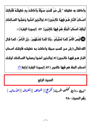 ~
12
~
‫خطيئته‬ ‫به‬ ‫وأحاطت‬
"
ْ‫ن‬َ‫م‬ ‫َى‬‫ل‬َ‫ب‬
َ‫ك‬‫ِد‬‫ئ‬َ‫ل‬‫ُو‬‫أ‬َ‫ف‬ ُ‫ه‬‫ُد‬‫ت‬َ‫ئ‬‫ِي‬‫ط‬َ‫خ‬ ِ‫ه‬‫ِد‬‫ب‬ ْ‫ت‬‫َد‬‫ط‬‫َا‬‫ح‬َ‫أ‬َ‫و‬ ً‫ة‬َ‫ئ‬ِ‫ي‬َ‫سد‬ َ‫ب‬َ‫س‬َ‫ن‬
َ‫ن‬‫ُو‬‫د‬‫د‬‫د‬ِ‫ل‬‫َا‬‫خ‬ ‫دا‬‫د‬َ‫ه‬‫ِي‬‫ف‬ ْ‫م‬‫د‬‫د‬ُ‫ه‬ ِ‫ر‬‫دا‬‫د‬َ‫الا‬ َُ‫َا‬‫ح‬ ْ‫د‬‫د‬‫َص‬‫أ‬
(
20
)
ِ‫ت‬‫َا‬‫ح‬ِ‫ل‬‫ا‬ َ‫د‬‫د‬َ‫ال‬ ‫دوا‬‫د‬ُ‫ل‬ِ‫م‬َ‫ع‬َ‫و‬ ‫دوا‬‫د‬ُ‫ا‬َ‫م‬‫آ‬ َ‫ن‬‫ِي‬‫ذ‬‫د‬‫د‬َ‫َال‬‫و‬
َ‫ن‬‫ُو‬‫د‬ِ‫ل‬‫َا‬‫خ‬ ‫َا‬‫ه‬‫ِي‬‫ف‬ ْ‫م‬ُ‫ه‬ ِ‫ة‬َ‫َا‬‫ج‬ْ‫ل‬‫ا‬ َُ‫َا‬‫ح‬ْ‫ص‬َ‫أ‬ َ‫ك‬ِ‫ئ‬َ‫ل‬‫ُو‬‫أ‬
(
29
/)
‫البقرة‬ ‫سورة‬
: )
⓮
‫ْد‬‫ي‬َ‫َا‬‫م‬َ‫ت‬ ‫َدا‬‫م‬َ‫ن‬ ُ‫ر‬ْ‫م‬َ‫أ‬ْ‫ل‬‫ا‬ َ‫س‬ْ‫ي‬َ‫ل‬
ُ‫ر‬ْ‫م‬َ‫أ‬‫ْد‬‫ل‬‫ا‬ ِ ‫َد‬‫ب‬ ، َ‫ن‬‫ُو‬‫ه‬َ‫ت‬ْ‫َشد‬‫ت‬ ‫َدا‬‫م‬َ‫ن‬ ‫َدا‬‫ل‬َ‫و‬ ، ْ‫م‬ُ‫ت‬
:
‫قدال‬ ‫نمدا‬
‫الله‬
:
‫َى‬‫ل‬‫َا‬‫ع‬َ‫ت‬
(:
َ‫أصدحا‬ ‫فأولئدك‬ ‫خطيئتده‬ ‫بده‬ ‫وأحاطدت‬ ‫سديئة‬ ‫نسدب‬ ‫مدن‬ ‫بلى‬
‫ددون‬‫د‬‫خال‬ ‫دا‬‫د‬‫فيه‬ ‫دم‬‫د‬‫ه‬ ‫دار‬‫د‬‫الا‬
(
20
)
‫دك‬‫د‬‫أولئ‬ ‫دالحات‬‫د‬َ‫ال‬ ‫دوا‬‫د‬‫وعمل‬ ‫دوا‬‫د‬‫آما‬ ‫دذين‬‫د‬‫وال‬
‫خالدون‬ ‫فيها‬ ‫هم‬ ‫الجاة‬ َ‫أصحا‬
(
29
/)
‫البقرة‬ ‫سورة‬
)
‫رابط‬
✍
‫الرابا‬ ‫الحديث‬
‫ث‬‫ي‬‫د‬‫ح‬‫ل‬‫ا‬‫ق‬‫ي‬‫ق‬‫ح‬‫ت‬
‫ط‬‫ب‬‫روا‬‫ط‬‫غ‬‫ض‬‫ا‬
{
‫ج‬
‫ت‬
‫ر‬‫خ‬‫ت‬
{}
‫د‬‫ه‬‫وا‬‫ش‬
{}
‫راف‬‫ط‬‫ا‬
{}
‫د‬‫ي‬‫ي‬‫شا‬‫أ‬
‫ل‬‫ا‬
}
‫الحديث‬ ‫رقم‬
:
921
 