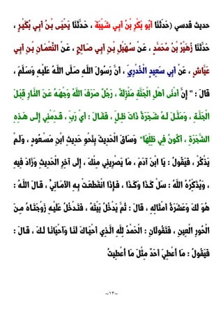 ~
13
~
‫قدسي‬ ‫حديث‬
)
‫َا‬‫ا‬َ‫ن‬‫َد‬‫ح‬
َ‫ة‬َ‫ب‬ْ‫ي‬َ‫شد‬ ‫ِدي‬‫ب‬َ‫أ‬ ُ‫ن‬ْ‫ب‬ ِ‫ر‬ْ‫ك‬َ‫ب‬ ‫ُو‬‫ب‬َ‫أ‬
‫َا‬‫ا‬َ‫ن‬َ‫َدد‬‫ح‬ ،
ٍ‫ر‬‫ْد‬‫ي‬َ‫ك‬ُ‫ب‬ ‫ِدي‬‫ب‬َ‫أ‬ ُ‫ن‬‫ْد‬‫ب‬ ‫َدى‬‫ي‬ْ‫ح‬َ‫ي‬
،
‫َا‬‫ا‬َ‫ن‬َ‫َد‬‫ح‬
ٍ‫د‬َ‫َم‬‫ح‬ُ‫م‬ ُ‫ن‬ْ‫ب‬ ُ‫ر‬ْ‫ي‬َ‫ه‬ُ‫ز‬
ْ‫ن‬‫َد‬‫ع‬ ،
ٍ‫ب‬ِ‫ل‬‫ا‬َ‫صد‬ ‫ِدي‬‫ب‬َ‫أ‬ ِ‫ن‬‫ْد‬‫ب‬ ِ ْ‫ي‬َ‫ه‬ُ‫سد‬
ْ‫ن‬‫َد‬‫ع‬ ،
‫ِدي‬‫ب‬َ‫أ‬ ِ‫ن‬‫ْد‬‫ب‬ ِ‫ن‬‫َدا‬‫م‬ْ‫ع‬ُ‫الا‬
ٍ‫ش‬‫َا‬‫َي‬‫ع‬
ْ‫ن‬َ‫ع‬ ،
ِ‫ِي‬‫ر‬ْ‫د‬ُ‫خ‬ْ‫ل‬‫ا‬ ٍ‫د‬‫ِي‬‫ع‬َ‫س‬ ‫ِي‬‫ب‬َ‫أ‬
، َ‫م‬َ‫ل‬َ‫َسد‬‫و‬ ِ‫ه‬‫ْد‬‫ي‬َ‫ل‬َ‫ع‬ ُ‫ه‬‫َد‬‫الل‬ ‫َى‬‫ل‬َ‫صد‬ ِ‫ه‬‫َد‬‫الل‬ َ‫ل‬‫ُو‬‫س‬َ‫ر‬ َ‫َن‬‫أ‬ ،
َ‫ل‬‫َا‬‫ق‬
" :
َ‫ِن‬‫إ‬
َ ‫َد‬‫ب‬ِ‫ق‬ ِ‫ر‬‫َدا‬‫الا‬ َ‫ن‬‫َد‬‫ع‬ ُ‫ه‬‫َد‬‫ه‬ْ‫ج‬َ‫و‬ ُ‫ه‬َ‫الل‬ َ‫ف‬َ‫ر‬َ‫ص‬ ٌ ُ‫ج‬َ‫ر‬ ، ً‫ة‬َ‫ل‬ِ‫ز‬ْ‫ا‬َ‫م‬ ِ‫ة‬َ‫َا‬‫ج‬ْ‫ل‬‫ا‬ ِ ْ‫ه‬َ‫أ‬ ‫َى‬‫ن‬ْ‫د‬َ‫أ‬
‫د‬‫د‬َ‫َث‬‫م‬َ‫و‬ ، ِ‫ة‬‫د‬‫د‬َ‫َا‬‫ج‬ْ‫ل‬‫ا‬
َ‫ل‬‫دا‬‫د‬َ‫ق‬َ‫ف‬ ، ٍ ‫د‬‫د‬ٍِّ َ‫ت‬‫َا‬‫و‬ ً‫ة‬َ‫ر‬َ‫ج‬ َ‫د‬‫د‬‫ش‬ ُ‫ه‬‫د‬‫د‬َ‫ل‬ َ
:
ِ‫ه‬ِ‫ذ‬‫د‬‫د‬َ‫ه‬ ‫دى‬‫د‬َ‫ل‬ِ‫إ‬ ‫ِي‬‫ا‬ْ‫م‬ِ‫دد‬‫د‬َ‫ق‬ ، ََِ‫ر‬ ْ‫ي‬َ‫أ‬
‫َا‬‫ه‬ِ‫ِل‬ٍّ ‫ِي‬‫ف‬ ُ‫ن‬‫ُو‬‫ن‬َ‫أ‬ ، ِ‫ة‬َ‫ر‬َ‫ج‬َ‫الش‬
"
ْ‫م‬‫َد‬‫ل‬َ‫و‬ ، ٍ‫د‬‫ُو‬‫ع‬ْ‫َسد‬‫م‬ ِ‫ن‬ْ‫ب‬‫ا‬ ِ‫ث‬‫ِي‬‫د‬َ‫ح‬ ِ‫و‬ْ‫ح‬َ‫ا‬ِ‫ب‬ َ‫ث‬‫ِي‬‫د‬َ‫ح‬ْ‫ل‬‫ا‬ َ‫ق‬‫َا‬‫س‬َ‫و‬
ُ‫ل‬‫ُو‬‫ق‬َ‫ي‬َ‫ف‬ ، ْ‫ر‬ُ‫ن‬ْ‫ذ‬َ‫ي‬
:
َ‫ح‬ْ‫ل‬‫ا‬ ِ‫ر‬ِ‫خ‬‫آ‬ ‫َى‬‫ل‬ِ‫إ‬ ، َ‫ك‬ْ‫ا‬ِ‫م‬ ‫ِي‬‫ا‬‫ِي‬‫ر‬ََْ‫ي‬ ‫َا‬‫م‬ ، َ‫م‬َ‫د‬‫آ‬ َ‫ن‬ْ‫ب‬‫ا‬ ‫َا‬‫ي‬
ِ‫ه‬‫ِي‬‫ف‬ َ‫د‬‫َا‬‫ز‬َ‫و‬ ِ‫ث‬‫ِي‬‫د‬
ُ‫ه‬َ‫الل‬ ُ‫ه‬ُ‫ر‬ِ‫َن‬‫ذ‬ُ‫ي‬َ‫و‬ ،
:
ُ‫ه‬‫َد‬‫الل‬ َ‫ل‬‫َدا‬‫ق‬ ، ُ‫ِي‬‫ن‬‫َدا‬‫م‬َ‫أل‬‫ا‬ ِ‫ه‬‫ِد‬‫ب‬ ْ‫ت‬‫َد‬‫ع‬َ‫ط‬َ‫ق‬ْ‫ن‬‫ا‬ ‫َا‬‫و‬ِ‫إ‬‫َد‬‫ف‬ ، ‫َا‬‫ذ‬‫َد‬‫ن‬َ‫و‬ ‫َا‬‫ذ‬‫َد‬‫ن‬ ْ َ‫س‬
:
َ‫ل‬‫َا‬‫ق‬ ، ِ‫ه‬ِ‫ل‬‫َا‬‫ث‬ْ‫م‬َ‫أ‬ ُ‫ة‬َ‫ر‬َ‫ش‬َ‫ع‬َ‫و‬ َ‫ك‬َ‫ل‬ َ‫و‬ُ‫ه‬
:
َ‫ن‬‫ِد‬‫م‬ ُ‫ه‬‫َدا‬‫ت‬َ‫ج‬ْ‫و‬َ‫ز‬ ِ‫ه‬‫ْد‬‫ي‬َ‫ل‬َ‫ع‬ ُ ُ‫خ‬ْ‫د‬‫َد‬‫ت‬َ‫ف‬ ، ُ‫ه‬َ‫ت‬ْ‫ي‬َ‫ب‬ ُ ُ‫خ‬ْ‫د‬َ‫ي‬ َ‫ُم‬‫ن‬
ُ‫ق‬َ‫ت‬َ‫ف‬ ، ِ‫ن‬‫ِي‬‫ع‬ْ‫ل‬‫ا‬ ِ‫ر‬‫ُو‬‫ح‬ْ‫ل‬‫ا‬
ِ‫ن‬‫َا‬‫ل‬‫و‬
:
َ‫ل‬‫َدا‬‫ق‬ ، َ‫ك‬‫َد‬‫ل‬ ‫َدا‬‫ن‬‫َا‬‫ي‬ْ‫ح‬َ‫أ‬َ‫و‬ ‫َدا‬‫ا‬َ‫ل‬ ََ‫َدا‬‫ي‬ْ‫ح‬َ‫أ‬ ‫ِي‬‫ذ‬‫َد‬‫ال‬ ِ‫ه‬َ‫ِل‬‫ل‬ ُ‫د‬ْ‫م‬َ‫ح‬ْ‫ل‬‫ا‬
:
ُ‫ل‬‫ُو‬‫ق‬َ‫ي‬َ‫ف‬
:
ُ‫ت‬‫ِي‬‫ط‬ْ‫ع‬ُ‫أ‬ ‫َا‬‫م‬ َ ْ‫ث‬ِ‫م‬ ٌ‫د‬َ‫ح‬َ‫أ‬ َ‫ي‬ِ‫ط‬ْ‫ع‬ُ‫أ‬ ‫َا‬‫م‬
 