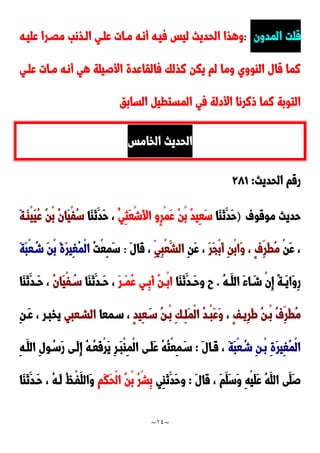 ~
14
~
‫المدون‬ ‫قلت‬
:
‫عليده‬ ‫مَدرا‬ ‫الدذنب‬ ‫علدي‬ ‫مدات‬ ‫أنده‬ ‫فيده‬ ‫ليس‬ ‫الحديث‬ ‫وهذا‬
‫علدي‬ ‫مدات‬ ‫أنده‬ ‫هي‬ ‫األصيلة‬ ‫فالقاعدة‬ ‫نذلك‬ ‫يكن‬ ‫لم‬ ‫وما‬ ‫الاووي‬ ‫قال‬ ‫نما‬
‫السابق‬ ‫المستطي‬ ‫في‬ ‫األدلة‬ ‫ونرنا‬ ‫نما‬ ‫التوبة‬
‫الخامس‬ ‫الحديث‬
‫الحديث‬ ‫رقم‬
:
920
‫موقوف‬ ‫حديث‬
)
‫َا‬‫ا‬َ‫ن‬َ‫َد‬‫ح‬
ُ‫ِي‬‫ث‬َ‫ع‬ْ‫ش‬َ‫أل‬‫ا‬ ‫ٍو‬‫ر‬ْ‫م‬َ‫ع‬ ُ‫ن‬ْ‫ب‬ ُ‫د‬‫ِي‬‫ع‬َ‫س‬
‫َا‬‫ا‬َ‫ن‬َ‫َد‬‫ح‬ ،
َ‫ة‬‫َد‬‫ا‬ْ‫ي‬َ‫ي‬ُ‫ع‬ ُ‫ن‬ْ‫ب‬ ُ‫ن‬‫َا‬‫ي‬ْ‫ف‬ُ‫س‬
ْ‫ن‬َ‫ع‬ ،
ٍ‫ف‬ِ‫َر‬‫ط‬ُ‫م‬
،
َ‫ر‬َ‫ج‬ْ‫ب‬َ‫أ‬ ِ‫ن‬ْ‫ب‬‫َا‬‫و‬
ِ‫ن‬َ‫ع‬ ،
ِ‫ِي‬‫ب‬ْ‫ع‬َ‫الش‬
َ‫ل‬‫َا‬‫ق‬ ،
:
ُ‫ت‬ْ‫ع‬ِ‫م‬َ‫س‬
َ‫ة‬َ‫ب‬ْ‫ع‬ُ‫شد‬ َ‫ن‬ْ‫ب‬ َ‫ة‬َ‫ر‬‫ِي‬‫غ‬ُ‫م‬ْ‫ل‬‫ا‬
ُ‫ه‬‫د‬‫د‬َ‫الل‬ َ‫ء‬‫ا‬ َ‫د‬‫د‬‫ش‬ ْ‫ن‬ِ‫إ‬ ً‫ة‬‫د‬‫د‬َ‫ي‬‫َا‬‫و‬ِ‫ر‬
.
‫َا‬‫ا‬َ‫ن‬َ‫دد‬‫د‬َ‫ح‬‫و‬ ‫ح‬
ُ‫ع‬ ‫دي‬‫د‬ِ‫ب‬َ‫أ‬ ُ‫ن‬‫د‬‫د‬ْ‫ب‬‫ا‬
َ‫ر‬‫د‬‫د‬َ‫م‬
‫َا‬‫ا‬َ‫ن‬َ‫دد‬‫د‬َ‫ح‬ ،
ُ‫ن‬‫َا‬‫ي‬ْ‫ف‬ ُ‫د‬‫د‬‫س‬
‫َا‬‫ا‬َ‫ن‬َ‫دد‬‫د‬َ‫ح‬ ،
َ‫ط‬ ُ‫ن‬‫ْد‬‫ب‬ ُ‫ف‬ِ‫َر‬‫ط‬ُ‫م‬
ٍ‫ف‬‫ِيد‬‫ر‬
،
ٍ‫د‬‫ِي‬‫ع‬َ‫سد‬ ُ‫ن‬‫ْد‬‫ب‬ ِ‫ك‬‫ِد‬‫ل‬َ‫م‬ْ‫ل‬‫ا‬ ُ‫د‬‫ْد‬‫ب‬َ‫ع‬َ‫و‬
‫سدمعا‬ ،
‫الشدعبي‬
‫يخبد‬
ِ‫ن‬‫َد‬‫ع‬ ، ‫ر‬
َ‫ة‬َ‫ب‬ْ‫ع‬ُ‫شد‬ ِ‫ن‬‫ْد‬‫ب‬ ِ‫ة‬َ‫ر‬‫ِي‬‫غ‬ُ‫م‬ْ‫ل‬‫ا‬
َ‫ل‬‫َدا‬‫ق‬ ،
:
ِ‫ه‬‫َد‬‫الل‬ ِ‫ل‬‫و‬ُ‫َسد‬‫ر‬ ‫َدى‬‫ل‬ِ‫إ‬ ُ‫ه‬‫ُد‬‫ع‬َ‫ف‬ْ‫ر‬َ‫ي‬ ِ‫ر‬‫َد‬‫ب‬ْ‫ا‬ِ‫م‬ْ‫ل‬‫ا‬ ‫َدى‬‫ل‬َ‫ع‬ ُ‫ه‬ُ‫ت‬ْ‫ع‬ِ‫م‬َ‫سد‬
َ‫ل‬‫َا‬‫ق‬ ، َ‫م‬َ‫َل‬‫س‬َ‫و‬ ِ‫ه‬ْ‫ي‬َ‫ل‬َ‫ع‬ ُ‫ه‬َ‫الل‬ ‫َى‬‫َل‬‫ص‬
:
َ‫َد‬‫ح‬‫و‬
‫ِي‬‫ا‬َ‫ن‬
ِ‫م‬َ‫ك‬َ‫ح‬ْ‫ل‬‫ا‬ ُ‫ن‬ْ‫ب‬ ُ‫ر‬ْ‫ش‬ِ‫ب‬
‫َا‬‫ا‬َ‫ن‬َ‫َدد‬‫ح‬ ، ُ‫ه‬‫َد‬‫ل‬ ُُ‫ْد‬‫ف‬َ‫َالل‬‫و‬
 