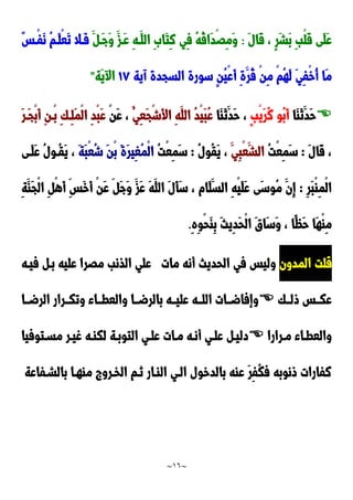 ~
16
~
َ‫ل‬‫َا‬‫ق‬ ، ٍ‫ر‬َ‫ش‬َ‫ب‬ ِ‫ب‬ْ‫ل‬َ‫ق‬ ‫َى‬‫ل‬َ‫ع‬
:
‫ِي‬‫ف‬ ُ‫ه‬ُ‫ق‬‫َا‬‫د‬َِْ‫م‬َ‫و‬
َ ‫َد‬‫ج‬َ‫و‬ َ‫َدز‬‫ع‬ ِ‫ه‬‫َد‬‫الل‬ َِ‫َا‬‫ت‬ِ‫ن‬
ٌ‫س‬‫ْد‬‫ف‬َ‫ن‬ ُ‫م‬‫َد‬‫ل‬ْ‫ع‬َ‫ت‬ ‫َدال‬‫ف‬
‫آية‬ ‫السجدة‬ ‫سورة‬ ٍ‫ن‬ُ‫ي‬ْ‫ع‬َ‫أ‬ ِ‫ة‬َ‫ُر‬‫ق‬ ْ‫ن‬ِ‫م‬ ْ‫م‬ُ‫ه‬َ‫ل‬ َ‫ي‬ِ‫ف‬ْ‫خ‬ُ‫أ‬ ‫َا‬‫م‬
02
‫َة‬‫ي‬ ‫ا‬
"

‫َا‬‫ا‬َ‫ن‬َ‫َد‬‫ح‬
ٍ‫ب‬ْ‫ي‬َ‫ر‬ُ‫ن‬ ‫ُو‬‫ب‬َ‫أ‬
َ‫ن‬َ‫َد‬‫ح‬ ،
‫َا‬‫ا‬
ُ‫ِي‬‫ع‬َ‫ج‬ْ‫ش‬َ‫أل‬‫ا‬ ِ‫ه‬َ‫الل‬ ُ‫د‬ْ‫ي‬َ‫ب‬ُ‫ع‬
ْ‫ن‬َ‫ع‬ ،
ِ‫ك‬‫ِد‬‫ل‬َ‫م‬ْ‫ل‬‫ا‬ ِ‫د‬ْ‫ب‬َ‫ع‬
َ‫ر‬‫َد‬‫ج‬ْ‫ب‬َ‫أ‬ ِ‫ن‬‫ْد‬‫ب‬
َ‫ل‬‫َا‬‫ق‬ ،
:
ُ‫ت‬ْ‫ع‬ِ‫م‬َ‫س‬
َ‫ِي‬‫ب‬ْ‫ع‬َ‫الش‬
ُ‫ل‬‫ُو‬‫ق‬َ‫ي‬ ،
:
ُ‫ت‬ْ‫ع‬ِ‫م‬َ‫س‬
َ‫ة‬َ‫ب‬ْ‫ع‬ُ‫ش‬ َ‫ن‬ْ‫ب‬ َ‫ة‬َ‫ر‬‫ِي‬‫غ‬ُ‫م‬ْ‫ل‬‫ا‬
‫َدى‬‫ل‬َ‫ع‬ ُ‫ل‬‫ُدو‬‫ق‬َ‫ي‬ ،
ِ‫ر‬َ‫ب‬ْ‫ا‬ِ‫م‬ْ‫ل‬‫ا‬
:
ِ‫ة‬َ‫َا‬‫ج‬ْ‫ل‬‫ا‬ ِ ْ‫ه‬َ‫أ‬ ِ‫َس‬‫خ‬َ‫أ‬ ْ‫ن‬َ‫ع‬ َ‫ج‬َ‫و‬ َ‫َز‬‫ع‬ َ‫ه‬َ‫الل‬ َ‫ل‬َ‫أ‬َ‫س‬ ، ‫َام‬‫ل‬َ‫الس‬ ِ‫ه‬ْ‫ي‬َ‫ل‬َ‫ع‬ ‫َى‬‫س‬‫ُو‬‫م‬ َ‫ِن‬‫إ‬
ِ‫ه‬ِ‫و‬ْ‫ح‬َ‫ا‬ِ‫ب‬ َ‫ث‬‫ِي‬‫د‬َ‫ح‬ْ‫ل‬‫ا‬ َ‫ق‬‫َا‬‫س‬َ‫و‬ ، ‫ًا‬‫َظ‬‫ح‬ ‫َا‬‫ه‬ْ‫ا‬ِ‫م‬
.
‫المدون‬ ‫قلت‬
‫مات‬ ‫أنه‬ ‫الحديث‬ ‫في‬ ‫وليس‬
‫م‬ ‫الذنب‬ ‫علي‬
‫فيده‬ ‫بد‬ ‫عليه‬ ‫َرا‬
‫ولددك‬ ‫عكددس‬

‫الرضددا‬ ‫وتكددرار‬ ‫والعطدداء‬ ‫بالرضددا‬ ‫عليدده‬ ‫اللدده‬ ‫وإفاضددات‬
‫درارا‬‫د‬‫م‬ ‫داء‬‫د‬‫والعط‬

‫دتوفيا‬‫د‬‫مس‬ ‫در‬‫د‬‫غي‬ ‫ده‬‫د‬‫لكا‬ ‫دة‬‫د‬‫التوب‬ ‫دي‬‫د‬‫عل‬ ‫دات‬‫د‬‫م‬ ‫ده‬‫د‬‫أن‬ ‫دي‬‫د‬‫عل‬ ‫د‬‫د‬‫دلي‬
‫بالشدفاعة‬ ‫ماهدا‬ ‫الخدرو‬ ‫ندم‬ ‫الادار‬ ‫الدي‬ ‫بالدخول‬ ‫عاه‬ َ‫ر‬ِ‫ف‬ُ‫ك‬‫ف‬ ‫ونوبه‬ ‫نفارات‬
 