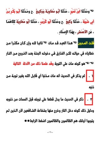 ~
19
~

‫َا‬‫ا‬َ‫ن‬َ‫َد‬‫ح‬‫و‬
ٍ‫ر‬ْ‫ي‬َ‫م‬ُ‫ن‬ ُ‫ن‬ْ‫ب‬‫ا‬
‫َا‬‫ا‬َ‫ن‬َ‫َد‬‫ح‬ ،
َ‫ة‬‫َد‬‫ي‬ِ‫و‬‫َا‬‫ع‬ُ‫م‬ ‫ُدو‬‫ب‬َ‫أ‬
ٌ‫ا‬‫ِيد‬‫ن‬َ‫و‬َ‫و‬
.
‫َا‬‫ا‬َ‫ن‬َ‫َدد‬‫ح‬‫و‬ ‫ح‬
ِ‫ر‬‫ْد‬‫ك‬َ‫ب‬ ‫ُدو‬‫ب‬َ‫أ‬
ُ‫ن‬‫ْد‬‫ب‬
َ‫ة‬َ‫ب‬ْ‫ي‬َ‫ش‬ ‫ِي‬‫ب‬َ‫أ‬
‫َا‬‫ا‬َ‫ن‬َ‫َد‬‫ح‬ ،
ٌ‫ا‬‫ِي‬‫ن‬َ‫و‬
.
‫َا‬‫ا‬َ‫ن‬َ‫َد‬‫ح‬‫و‬ ‫ح‬
ٍ‫ب‬ْ‫ي‬َ‫ر‬ُ‫ن‬ ‫ُو‬‫ب‬َ‫أ‬
‫َا‬‫ا‬َ‫ن‬َ‫َد‬‫ح‬ ،
َ‫ة‬َ‫ي‬ِ‫و‬‫َا‬‫ع‬ُ‫م‬ ‫ُو‬‫ب‬َ‫أ‬
‫َدا‬‫م‬ُ‫ه‬‫َا‬‫ل‬ِ‫ن‬
ِ‫ن‬َ‫ع‬ ،
ِ‫ش‬َ‫م‬ْ‫ع‬َ‫أل‬‫ا‬
ِ‫د‬‫َا‬‫ا‬ْ‫س‬ِ‫إل‬‫ا‬ ‫َا‬‫ذ‬َ‫ه‬ِ‫ب‬ ،
.
‫ددون‬‫د‬‫الم‬ ‫دت‬‫د‬‫قل‬

‫دات‬‫د‬‫م‬ ‫دد‬‫د‬‫ق‬ ‫دد‬‫د‬‫العب‬ ‫دذا‬‫د‬‫ه‬

‫دن‬‫د‬‫م‬ ‫درا‬‫د‬‫مكث‬ ‫دان‬‫د‬‫ن‬ ‫وإن‬ ‫ده‬‫د‬‫لل‬ ‫دا‬‫د‬‫تائب‬
‫الادار‬ ‫مدن‬ ‫الخدرو‬ ‫بعدد‬ ‫الجادة‬ ‫دخولده‬ ‫فدي‬ ‫الفدارق‬ ‫لكدن‬ ‫حياتده‬ ‫في‬ ‫خطاياه‬

‫التوبة‬ ‫علي‬ ‫مات‬ ‫نونه‬ ‫هو‬
‫األدلة‬ ‫من‬ ‫ولك‬ ‫علماا‬ ‫وقد‬
‫التالية‬
0
.
‫مدذن‬ ‫مات‬ ‫أنه‬ ‫الحديث‬ ‫في‬ ‫يذنر‬ ‫لم‬
‫مدن‬ ‫توبدة‬ ‫بغيدر‬ ‫اللده‬ ‫قابد‬ ‫أي‬ ‫با‬
‫ونبه‬
9
.
‫ونوبه‬ ‫من‬ ‫الممات‬ ‫قب‬ ‫توبته‬ ‫علي‬ ‫قطعا‬ ‫يدل‬ ‫ما‬ ‫الحديث‬ ‫في‬ ‫ونر‬
‫لدم‬ ‫الدذين‬ ‫ألن‬ ‫الشدافعين‬ ‫بشفاعة‬ ‫ماها‬ ‫وخر‬ ‫الاار‬ ‫دخ‬ ‫نونه‬ ‫ولك‬ ‫ودلي‬
‫الرابط‬ ‫اضغط‬ ‫والظالمون‬ ‫الظالمون‬ ‫هم‬ ‫أولئك‬ ‫يتوبوا‬
●●
 