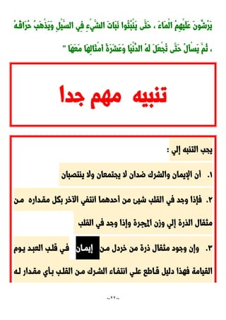 ~
22
~
ُ‫ه‬‫ُد‬‫ق‬‫َا‬‫ر‬ُ‫ح‬ ُ‫ب‬َ‫ه‬ْ‫ذ‬َ‫ي‬َ‫و‬ ِ ْ‫ي‬َ‫الس‬ ‫ِي‬‫ف‬ ِ‫ء‬ْ‫ي‬َ‫الش‬ َ‫ت‬‫َا‬‫ب‬َ‫ن‬ ‫ُوا‬‫ت‬ُ‫ب‬ْ‫ا‬َ‫ي‬ ‫َى‬‫َت‬‫ح‬ ، َ‫ء‬‫َا‬‫م‬ْ‫ل‬‫ا‬ ُ‫م‬ِ‫ه‬ْ‫ي‬َ‫ل‬َ‫ع‬ َ‫ن‬‫ُو‬‫ُش‬‫ر‬َ‫ي‬
ُ‫ت‬ ‫َى‬‫َت‬‫ح‬ ُ‫ل‬َ‫أ‬ْ‫س‬َ‫ي‬ َ‫ُم‬‫ن‬ ،
‫َا‬‫ه‬َ‫ع‬َ‫م‬ ‫َا‬‫ه‬ِ‫ل‬‫َا‬‫ث‬ْ‫م‬َ‫أ‬ ُ‫ة‬َ‫ر‬َ‫ش‬َ‫ع‬َ‫و‬ ‫َا‬‫ي‬ْ‫ن‬ُ‫الد‬ ُ‫ه‬َ‫ل‬ َ َ‫ع‬ْ‫ج‬
"
‫جدا‬ ‫مهم‬ ‫تابيه‬
‫إلي‬ ‫التابه‬ ‫يجب‬
:
0
.
‫ياتَبان‬ ‫وال‬ ‫يجتمعان‬ ‫ال‬ ‫ضدان‬ َ‫والشر‬ ‫اإليمان‬ ‫أن‬
9
.
‫مقدداره‬ ‫بك‬ ‫خر‬ ‫ا‬ ‫انتفي‬ ‫أحدهما‬ ‫من‬ ‫شيئ‬ ‫القلب‬ ‫في‬ ‫وجد‬ ‫فإوا‬
‫مدن‬
‫القلب‬ ‫في‬ ‫وجد‬ ‫وإوا‬ ‫اجملرة‬ ‫وزن‬ ‫إلي‬ ‫الذرة‬ ‫مثقال‬
٣
.
‫مدن‬ ‫خردل‬ ‫من‬ ‫ورة‬ ‫مثقال‬ ‫وجود‬ ‫وإن‬
‫إيمدان‬
‫يدوم‬ ‫العبدد‬ ‫قلدب‬ ‫فدي‬
‫القيامة‬
‫فهذا‬
‫لده‬ ‫مقددار‬ ‫بدأي‬ ‫القلدب‬ ‫مدن‬ َ‫الشدر‬ ‫انتفداء‬ ‫علدي‬ ‫قداطا‬ ‫دلي‬
 