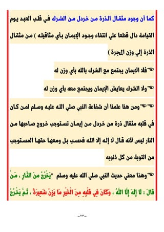~
23
~
َ‫الشدر‬ ‫مدن‬ ‫خدردل‬ ‫مدن‬ ‫الدذرة‬ ‫مثقدال‬ ‫وجود‬ ‫أن‬ ‫نما‬
‫يدوم‬ ‫العبدد‬ ‫قلدب‬ ‫فدي‬
‫مثاقيلده‬ ‫بدأي‬ ‫اإليمدان‬ ‫وجدود‬ ‫انتفاء‬ ‫علي‬ ‫قطعا‬ ‫دال‬ ‫القيامة‬
(
‫مثقدال‬ ‫مدن‬
‫وزن‬ ‫إلي‬ ‫الذرة‬
‫اجملرة‬
)

‫له‬ ‫وزن‬ ‫بأي‬ ‫بالله‬ َ‫الشر‬ ‫ما‬ ‫يجتما‬ ‫االيمان‬ ‫فال‬

‫له‬ ‫وزن‬ ‫بأي‬ ‫معه‬ ‫ويجتما‬ ‫اإليمان‬ ‫يعايش‬ َ‫الشر‬ ‫وال‬


‫ندان‬ ‫لمدن‬ ‫وسدلم‬ ‫عليده‬ ‫اللده‬ ‫صلي‬ ‫الابي‬ ‫شفاعة‬ ‫أن‬ ‫علماا‬ ‫هاا‬ ‫ومن‬
‫مدن‬ ‫صداحبها‬ ‫خدرو‬ ‫تسدتوجب‬ ‫إيمدان‬ ‫مدن‬ ‫خدردل‬ ‫من‬ ‫ورة‬ ‫مثقال‬ ‫قلبه‬ ‫في‬
‫فحسد‬ ‫اللده‬ ‫إال‬ ‫إلده‬ ‫ال‬ ‫قدال‬ ‫ألنه‬ ‫ليس‬ ‫الاار‬
‫المسدتوجب‬ ‫حقهدا‬ ‫ومعهدا‬ ‫بد‬ ‫ب‬
‫ونوبه‬ ‫ن‬ ‫من‬ ‫التوبة‬ ‫من‬

‫وسلم‬ ‫عليه‬ ‫الله‬ ‫صلي‬ ‫الابي‬ ‫حديث‬ ‫معاي‬ ‫وهذا‬
"
ْ‫ن‬‫َد‬‫م‬ ، ِ‫ر‬‫َدا‬‫الا‬ َ‫ن‬‫م‬ ُ ُ‫ر‬ْ‫خ‬َ‫ي‬
َ‫ل‬‫َا‬‫ق‬
:
، ُ‫ه‬َ‫الل‬ ‫َا‬‫ِل‬‫إ‬ َ‫ه‬َ‫ل‬ِ‫إ‬ ‫َا‬‫ل‬
ً‫ة‬َ‫ر‬‫ِي‬‫ع‬َ‫ش‬ ُ‫ن‬ِ‫ز‬َ‫ي‬ ‫َا‬‫م‬ ِ‫ر‬ْ‫ي‬َ‫خ‬ْ‫ل‬‫ا‬ َ‫ن‬ِ‫م‬ ِ‫ه‬ِ‫ب‬ْ‫ل‬َ‫ق‬ ‫ِي‬‫ف‬ َ‫ن‬‫َا‬‫ن‬َ‫و‬
ُ ُ‫ر‬‫ْد‬‫خ‬َ‫ي‬ َ‫ُدم‬‫ن‬ ،
 
