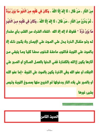 ~
24
~
‫َال‬‫ق‬ ْ‫ن‬َ‫م‬ ، ِ‫ر‬‫َا‬‫الا‬ َ‫ن‬ِ‫م‬
:
، ُ‫ه‬َ‫الل‬ ‫َا‬‫ِل‬‫إ‬ َ‫ه‬َ‫ل‬ِ‫إ‬ ‫َا‬‫ل‬
ً‫ة‬َ‫ُدر‬‫ب‬ ُ‫ن‬ِ‫ز‬َ‫ي‬ ‫َا‬‫م‬ ِ‫ر‬ْ‫ي‬َ‫خ‬ْ‫ل‬‫ا‬ َ‫ن‬ِ‫م‬ ِ‫ه‬ِ‫ب‬ْ‫ل‬َ‫ق‬ ‫ِي‬‫ف‬ َ‫ن‬‫َا‬‫ن‬َ‫و‬
َ‫ل‬‫َا‬‫ق‬ ْ‫ن‬َ‫م‬ ، ِ‫ر‬‫َا‬‫الا‬ َ‫ن‬ِ‫م‬ ُ ُ‫ر‬ْ‫خ‬َ‫ي‬ َ‫ُم‬‫ن‬ ،
:
، ُ‫ه‬َ‫الل‬ ‫َا‬‫ِل‬‫إ‬ َ‫ه‬َ‫ل‬ِ‫إ‬ ‫َا‬‫ل‬
ِ‫ر‬‫ْد‬‫ي‬َ‫خ‬ْ‫ل‬‫ا‬ َ‫ن‬‫ِد‬‫م‬ ِ‫ه‬‫ِد‬‫ب‬ْ‫ل‬َ‫ق‬ ‫ِي‬‫ف‬ َ‫ن‬‫َا‬‫ن‬َ‫و‬
ً‫ة‬َ‫َر‬‫و‬ ُ‫ن‬ِ‫ز‬َ‫ي‬ ‫َا‬‫م‬
"
‫الله‬ ‫إال‬ ‫إله‬ ‫ال‬ ‫فقولة‬
+
‫من‬ َ‫الشر‬ ‫انتفاء‬
‫مقددار‬ ‫بدأي‬ ‫القلدب‬
‫إال‬ ‫دك‬‫د‬‫ول‬ ‫دون‬‫د‬‫يك‬ ‫وال‬ ‫دان‬‫د‬‫اإليم‬ ‫دي‬‫د‬‫عل‬ ‫دوت‬‫د‬‫الم‬ ‫دي‬‫د‬‫عل‬ ‫ددل‬‫د‬‫ي‬ ‫دذرة‬‫د‬‫ال‬ ‫دال‬‫د‬‫مثق‬ ‫دو‬‫د‬‫ول‬ ‫ده‬‫د‬‫ل‬
‫دن‬‫د‬‫م‬ ‫يتبقدي‬ ‫ومدا‬ ‫نليدا‬ ‫محقدا‬ َ‫دذنو‬‫د‬‫لل‬ ‫ماحقدة‬ َ‫فدالتو‬ ‫التوبدة‬ ‫علدي‬ ‫بدالموت‬
‫علدي‬ ‫الَدبر‬ ‫أو‬ ‫الَدالب‬ ‫بالعمد‬ ‫الددنيا‬ ‫ففدي‬ ‫بالكفدارة‬ ‫إزالته‬ ‫يكون‬ ‫آنارها‬
‫الت‬ ‫علي‬ ‫بالموت‬ ‫يكون‬ ‫خرة‬ ‫ا‬ ‫وفي‬ ‫الله‬ ‫عفو‬ ‫أو‬ ‫االبتالء‬
‫وبة‬
+
‫اللده‬ ‫عفو‬ ‫إما‬
‫ولديس‬ ‫التوبدة‬ ‫بمسدو‬ ‫ماها‬ ‫الخرو‬ ‫نم‬ ‫ودخولها‬ ‫الاار‬ ‫بالء‬ ‫علي‬ ‫بالَبر‬ ‫أو‬
‫غيرها‬ ‫بشيئ‬
‫اااااااااااااااااااااااااااااااا‬
‫الثامن‬ ‫الحديث‬
 