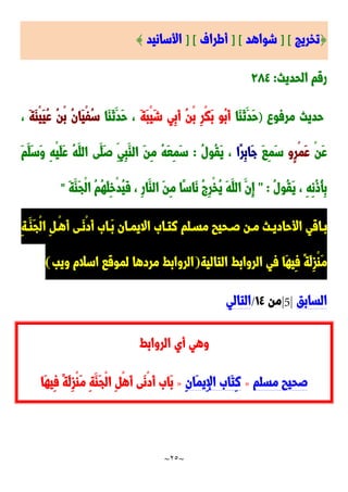 ~
25
~
{
‫تخريج‬
] [
‫شواهد‬
] [
‫أطراف‬
] [
‫األسانيد‬
}
‫الحديث‬ ‫رقم‬
:
92٤
‫مرفو‬ ‫حديث‬
)
‫َا‬‫ا‬َ‫ن‬َ‫َد‬‫ح‬
َ‫ة‬َ‫ب‬ْ‫ي‬َ‫ش‬ ‫ِي‬‫ب‬َ‫أ‬ ُ‫ن‬ْ‫ب‬ ِ‫ر‬ْ‫ك‬َ‫ب‬ ‫ُو‬‫ب‬َ‫أ‬
‫َا‬‫ا‬َ‫ن‬َ‫َد‬‫ح‬ ،
َ‫ة‬َ‫ا‬ْ‫ي‬َ‫ي‬ُ‫ع‬ ُ‫ن‬ْ‫ب‬ ُ‫ن‬‫َا‬‫ي‬ْ‫ف‬ُ‫س‬
،
ْ‫ن‬َ‫ع‬
‫ٍو‬‫ر‬ْ‫م‬َ‫ع‬
َ‫ا‬ِ‫م‬َ‫س‬
‫ًا‬‫ر‬ِ‫ب‬‫َا‬‫ج‬
ُ‫ل‬‫ُو‬‫ق‬َ‫ي‬ ،
:
َ‫م‬َ‫َل‬‫س‬َ‫و‬ ِ‫ه‬ْ‫ي‬َ‫ل‬َ‫ع‬ ُ‫ه‬َ‫الل‬ ‫َى‬‫َل‬‫ص‬ ِ‫ِي‬‫ب‬َ‫الا‬ َ‫ن‬ِ‫م‬ ُ‫ه‬َ‫ع‬ِ‫م‬َ‫س‬
ُ‫ل‬‫ُو‬‫ق‬َ‫ي‬ ، ِ‫ه‬ِ‫ن‬ُ‫و‬ُ‫أ‬ِ‫ب‬
" :
َ‫ة‬َ‫َا‬‫ج‬ْ‫ل‬‫ا‬ ُ‫م‬ُ‫ه‬َ‫ل‬ِ‫خ‬ْ‫د‬ُ‫ي‬َ‫ف‬ ، ِ‫ر‬‫َا‬‫الا‬ َ‫ن‬ِ‫م‬ ‫ًا‬‫س‬‫َا‬‫ن‬ ُ ِ‫ر‬ْ‫خ‬ُ‫ي‬ َ‫ه‬َ‫الل‬ َ‫ِن‬‫إ‬
"
‫األحا‬ ‫داقي‬‫د‬‫ب‬
ِ‫ة‬‫د‬‫د‬َ‫َا‬‫ج‬ْ‫ل‬‫ا‬ ِ ‫د‬‫د‬ْ‫ه‬َ‫أ‬ ‫دى‬‫د‬َ‫ن‬ْ‫د‬َ‫أ‬ َ‫دا‬‫د‬َ‫ب‬ ‫دان‬‫د‬‫االيم‬ َ‫دا‬‫د‬‫نت‬ ‫دلم‬‫د‬‫مس‬ ‫دحيب‬‫د‬‫ص‬ ‫دن‬‫د‬‫م‬ ‫دث‬‫د‬‫دي‬
‫التالية‬ ‫الروابط‬ ‫في‬ ‫َا‬‫ه‬‫ِي‬‫ف‬ ً‫ة‬َ‫ل‬ِ‫ز‬ْ‫ا‬َ‫م‬
(
‫ويب‬ ‫اسالم‬ ‫لموقا‬ ‫مردها‬ ‫الروابط‬
)
‫السا‬
‫بق‬
|5|
‫من‬
0٤
/
‫التالي‬
‫الروابط‬ ‫أي‬ ‫وهي‬
‫مسلم‬ ‫صحيب‬
»
ِ‫ن‬‫َا‬‫م‬‫ِي‬‫إل‬‫ا‬ َ‫َا‬‫ت‬ِ‫ن‬
»
‫َا‬‫ه‬‫ِي‬‫ف‬ ً‫ة‬َ‫ل‬ِ‫ز‬ْ‫ا‬َ‫م‬ ِ‫ة‬َ‫َا‬‫ج‬ْ‫ل‬‫ا‬ ِ ْ‫ه‬َ‫أ‬ ‫َى‬‫ن‬ْ‫د‬َ‫أ‬ َ‫َا‬‫ب‬
 