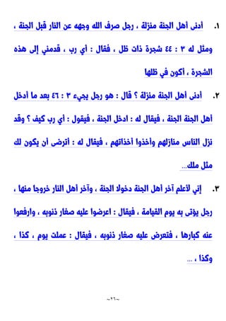 ~
26
~
0
.
، ‫الجاة‬ ‫قب‬ ‫الاار‬ ‫عن‬ ‫وجهه‬ ‫الله‬ ‫صرف‬ ‫رج‬ ، ‫مازلة‬ ‫الجاة‬ ‫أه‬ ‫أدنى‬
‫له‬ ‫ومث‬
٣
:
٤٤
‫فقال‬ ، ٍّ ‫وات‬ ‫شجرة‬
:
‫هذه‬ ‫إلى‬ ‫قدماي‬ ، َ‫ر‬ ‫أي‬
‫ٍّلها‬ ‫في‬ ‫أنون‬ ، ‫الشجرة‬
9
.
‫قال‬ ‫؟‬ ‫مازلة‬ ‫الجاة‬ ‫أه‬ ‫أدنى‬
:
‫يجيء‬ ‫رج‬ ‫هو‬
٣
:
٤2
‫أدخ‬ ‫ما‬ ‫بعد‬
‫له‬ ‫فيقال‬ ، ‫الجاة‬ ‫الجاة‬ ‫أه‬
:
‫فيقول‬ ، ‫الجاة‬ ‫ادخ‬
:
‫وقد‬ ‫؟‬ ‫نيف‬ َ‫ر‬ ‫أي‬
‫له‬ ‫فيقال‬ ، ‫أخذاتهم‬ ‫وأخذوا‬ ‫ماازلهم‬ ِ‫الاا‬ ‫نزل‬
:
‫لك‬ ‫يكون‬ ‫أن‬ ‫أترضى‬
‫ملك‬ ‫مث‬
...
٣
.
، ‫ماها‬ ‫خروجا‬ ‫الاار‬ ‫أه‬ ‫وآخر‬ ، ‫الجاة‬ ‫دخوال‬ ‫الجاة‬ ‫أه‬ ‫آخر‬ ‫ألعلم‬ ‫إني‬
‫فيقال‬ ، ‫القيامة‬ ‫يوم‬ ‫به‬ ‫يحتى‬ ‫رج‬
:
‫وارفعوا‬ ، ‫ونوبه‬ ‫صغار‬ ‫عليه‬ ‫اعرضوا‬
‫فيقال‬ ، ‫ونوبه‬ ‫صغار‬ ‫عليه‬ ‫فتعر‬ ، ‫نبارها‬ ‫عاه‬
:
، ‫نذا‬ ، ‫يوم‬ ‫عملت‬
، ‫ونذا‬
..
.
 