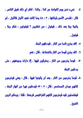 ~
27
~
٤
.
، ِ‫الاا‬ ‫فوق‬ ‫ولك‬ ‫أي‬ ‫انظر‬ ، ‫ونذا‬ ، ‫نذا‬ ‫عن‬ ‫القيامة‬ ‫يوم‬ ‫نحن‬ ‫نجيء‬
‫قال‬
:
، ‫بأونانها‬ ‫األمم‬ ‫فتدعى‬
٣
:
٤2
‫نم‬ ، ‫فاألول‬ ‫األول‬ ‫تعبد‬ ‫نانت‬ ‫وما‬
‫ولك‬ ‫بعد‬ ‫رباا‬ ‫يأتياا‬
‫فيقول‬ ،
:
‫فيقولون‬ ‫؟‬ ‫تاظرون‬ ‫من‬
:
، ‫رباا‬ ‫ناظر‬
‫فيقول‬
...
2
.
‫الجاة‬ ‫فيدخلهم‬ ، ‫الاار‬ ‫من‬ ‫ناسا‬ ‫يخر‬ ‫الله‬
2
.
‫قال‬ ، ‫بالشفاعة‬ ‫الاار‬ ‫من‬ ‫قوما‬ ‫يخر‬ ‫الله‬
:
‫نعم‬
2
.
‫حتى‬ ، ‫وجوههم‬ ‫دارات‬ ‫إال‬ ، ‫فيها‬ ‫يحترقون‬ ، ‫الاار‬ ‫من‬ ‫يخرجون‬ ‫قوما‬
‫يد‬
‫الجاة‬ ‫خلون‬
2
.
‫قال‬ ، ‫فيها‬ ‫يكونوا‬ ‫أن‬ ‫بعد‬ ، ‫الاار‬ ‫من‬ ‫يخرجون‬ ‫قوما‬
:
‫فيخرجون‬ ‫يعاي‬
‫قال‬ ، ‫السماسم‬ ‫عيدان‬ ‫نأنهم‬
:
٣
:
29
، ‫الجاة‬ ‫أنهار‬ ‫من‬ ‫نهرا‬ ‫فيدخلون‬
‫في‬ ‫فيه‬ ‫فيغتسلون‬
‫قلاا‬ ، ‫فرجعاا‬ ‫القراطيس‬ ‫نأنهم‬ ‫خرجون‬
:
‫أترون‬ ‫ويحكم‬
‫الشيخ‬
...
 