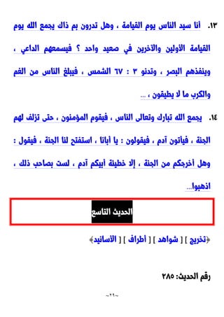 ~
29
~
0٣
.
‫يوم‬ ‫الله‬ ‫يجما‬ َ‫وا‬ ‫بم‬ ‫تدرون‬ ‫وه‬ ، ‫القيامة‬ ‫يوم‬ ِ‫الاا‬ ‫سيد‬ ‫أنا‬
، ‫الداعي‬ ‫فيسمعهم‬ ‫؟‬ ‫واحد‬ ‫صعيد‬ ‫في‬ ‫خرين‬ ‫وا‬ ‫األولين‬ ‫القيامة‬
‫وتدنو‬ ، ‫البَر‬ ‫ويافذهم‬
٣
:
22
‫الغم‬ ‫من‬ ِ‫الاا‬ ‫فيبلغ‬ ، ‫الشمس‬
، ‫يطيقون‬ ‫ال‬ ‫ما‬ َ‫والكر‬
...
0٤
.
‫لهم‬ ‫تزلف‬ ‫حتى‬ ، ‫المحماون‬ ‫فيقوم‬ ، ِ‫الاا‬ ‫وتعالى‬ َ‫تبار‬ ‫الله‬ ‫يجما‬
‫فيقولون‬ ، ‫آدم‬ ‫فيأتون‬ ، ‫الجاة‬
:
‫فيقول‬ ، ‫الجاة‬ ‫لاا‬ ‫استفتب‬ ، ‫أبانا‬ ‫يا‬
:
، ‫ولك‬ ‫بَاحب‬ ‫لست‬ ، ‫آدم‬ ‫أبيكم‬ ‫خطيئة‬ ‫إال‬ ، ‫الجاة‬ ‫من‬ ‫أخرجكم‬ ‫وه‬
‫او‬
‫هبوا‬
...
‫التاسا‬ ‫الحديث‬
{
‫تخريج‬
] [
‫شواهد‬
] [
‫أطراف‬
] [
‫األسانيد‬
}
‫الحديث‬ ‫رقم‬
:
922
 