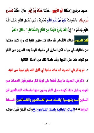 ~
31
~
‫مرفو‬ ‫حديث‬
)
‫َا‬‫ا‬َ‫ن‬َ‫َد‬‫ح‬
ِ‫ا‬‫ِي‬‫ب‬َ‫الر‬ ‫ُو‬‫ب‬َ‫أ‬
‫َا‬‫ا‬َ‫ن‬َ‫َد‬‫ح‬ ،
ٍ‫د‬ْ‫ي‬َ‫ز‬ ُ‫ن‬ْ‫ب‬ ُ‫د‬‫َا‬‫َم‬‫ح‬
َ‫ل‬‫َا‬‫ق‬ ،
:
ُ‫ت‬ْ‫ل‬ُ‫ق‬
‫ِو‬‫ر‬‫ْد‬‫م‬َ‫ع‬ِ‫ل‬
‫َار‬‫ا‬‫ِي‬‫د‬ ِ‫ن‬ْ‫ب‬
:
َ‫ت‬ْ‫ع‬ِ‫م‬َ‫س‬َ‫أ‬
ِ‫ه‬‫َد‬‫الل‬ ِ‫د‬‫ْد‬‫ب‬َ‫ع‬ َ‫ن‬ْ‫ب‬ َ‫ر‬ِ‫ب‬‫َا‬‫ج‬
ِ‫ن‬‫َد‬‫ع‬ ، ُ‫ث‬ِ‫َدد‬‫ح‬ُ‫ي‬
ُ‫ه‬‫َد‬‫الل‬ ‫َى‬‫ل‬َ‫صد‬ ِ‫ه‬‫َد‬‫الل‬ ِ‫ل‬‫و‬ُ‫َسد‬‫ر‬
َ‫م‬َ‫َل‬‫س‬َ‫و‬ ِ‫ه‬ْ‫ي‬َ‫ل‬َ‫ع‬
" :
َ‫ِن‬‫إ‬
ِ‫ة‬َ‫ع‬‫َا‬‫ف‬َ‫ِالش‬‫ب‬ ِ‫ر‬‫َا‬‫الا‬ َ‫ن‬ِ‫م‬ ‫ًا‬‫م‬ْ‫و‬َ‫ق‬ ُ ِ‫ر‬ْ‫خ‬ُ‫ي‬ َ‫ه‬َ‫الل‬
"
َ‫ل‬‫َا‬‫ق‬ ،
:
ْ‫م‬َ‫ع‬َ‫ن‬
‫المدون‬ ‫قلت‬
‫األقوام‬ ‫هحالء‬
‫ماهم‬ ‫ن‬ ‫مات‬ ‫قد‬
‫مكثدرا‬ ‫ندان‬ ‫وإن‬ ‫لله‬ ‫تائبا‬
‫الخرو‬ ‫بعد‬ ‫الجاة‬ ‫دخوله‬ ‫في‬ ‫الفارق‬ ‫لكن‬ ‫حياته‬ ‫في‬ ‫خطاياه‬ ‫من‬
‫الادار‬ ‫مدن‬
‫األدلة‬ ‫من‬ ‫ولك‬ ‫علماا‬ ‫وقد‬ ‫التوبة‬ ‫علي‬ ‫مات‬ ‫نونه‬ ‫هو‬
‫التالية‬
0
.
‫ونبه‬ ‫من‬ ‫توبة‬ ‫بغير‬ ‫الله‬ ‫قاب‬ ‫أي‬ ‫مذنبا‬ ‫مات‬ ‫أنه‬ ‫الحديث‬ ‫في‬ ‫يذنر‬ ‫لم‬
9
.
‫مدن‬ ‫الممدات‬ ‫قبد‬ ‫مداهم‬ ‫ند‬ ‫توبة‬ ‫علي‬ ‫قطعا‬ ‫يدل‬ ‫ما‬ ‫الحديث‬ ‫في‬ ‫ونر‬
‫ألن‬ ‫الشدافعين‬ ‫بشدفاعة‬ ‫ماهدا‬ ‫وخدر‬ ‫الادار‬ ‫دخد‬ ‫نونده‬ ‫ولدك‬ ‫ودليد‬ ‫ونوبه‬
‫ددددذين‬‫د‬‫ال‬
‫ددددالمون‬‫د‬‫والظ‬ ‫ددددالمون‬‫د‬‫الظ‬ ‫ددددم‬‫د‬‫ه‬ ‫ددددك‬‫د‬‫أولئ‬ ‫ددددوا‬‫د‬‫يتوب‬ ‫ددددم‬‫د‬‫ل‬
‫ددددغط‬‫د‬‫اض‬
‫درابط‬‫د‬‫ال‬
●●
‫دالمون‬‫د‬‫الظ‬ ُ‫د‬‫د‬‫بلف‬ ‫دة‬‫د‬‫القراني‬ ‫دات‬‫د‬‫االي‬
/
●
‫د‬‫د‬‫قب‬ ‫داق‬‫د‬‫أف‬ ‫ده‬‫د‬‫وأن‬
‫ده‬‫د‬‫موت‬
 