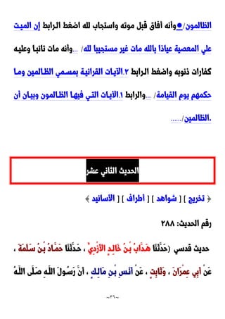 ~
36
~
‫الظالمون‬
/
●
‫الدرابط‬ ‫اضغط‬ ‫لله‬ َ‫واستجا‬ ‫موته‬ ‫قب‬ ‫أفاق‬ ‫وأنه‬
‫الميدت‬ ‫إن‬
‫لله‬ ‫مستجيبا‬ ‫غير‬ ‫مات‬ ‫بالله‬ ‫عياوا‬ ‫المعَية‬ ‫علي‬
/
...
‫وعليده‬ ‫تائبدا‬ ‫مات‬ ‫وأنه‬
‫الدرابط‬ ‫واضغط‬ ‫ونوبه‬ ‫نفارات‬
9
.
‫ومدا‬ ‫الظدالمين‬ ‫بمسدمي‬ ‫القرانيدة‬ ‫يدات‬ ‫ا‬
‫القيامة‬ ‫يوم‬ ‫حكمهم‬
/
...
‫والرابط‬
0
.
‫أن‬ ‫وبيدان‬ ‫الظدالمون‬ ‫فيهدا‬ ‫التدي‬ ‫األيدات‬
.
‫الظالمين‬
/
......
‫عشر‬ ‫الثاني‬ ‫الحديث‬
{
‫تخريج‬
] [
‫شواهد‬
] [
‫أطراف‬
] [
‫األسانيد‬
}
‫الحديث‬ ‫رقم‬
:
922
‫قدسي‬ ‫حديث‬
)
‫َا‬‫ا‬َ‫ن‬َ‫َد‬‫ح‬
ُ‫ِي‬‫د‬ْ‫ز‬َ‫أل‬‫ا‬ ٍ‫د‬‫ِد‬‫ل‬‫َا‬‫خ‬ ُ‫ن‬‫ْد‬‫ب‬ َُ‫َا‬‫َدد‬‫ه‬
‫َا‬‫ا‬َ‫ن‬َ‫َدد‬‫ح‬ ،
َ‫ة‬َ‫م‬َ‫ل‬َ‫سد‬ ُ‫ن‬‫ْد‬‫ب‬ ُ‫د‬‫َدا‬‫َم‬‫ح‬
،
ْ‫ن‬َ‫ع‬
َ‫ن‬‫َا‬‫ر‬ْ‫م‬ِ‫ع‬ ‫ِي‬‫ب‬َ‫أ‬
،
ٍ‫ت‬ِ‫ب‬‫َا‬‫ن‬َ‫و‬
ْ‫ن‬َ‫ع‬ ،
ٍ‫ك‬‫ِد‬‫ل‬‫َا‬‫م‬ ِ‫ن‬‫ْد‬‫ب‬ ِ‫س‬‫َد‬‫ن‬َ‫أ‬
ُ‫ه‬‫َد‬‫الل‬ ‫َى‬‫ل‬َ‫صد‬ ِ‫ه‬‫َد‬‫الل‬ َ‫ل‬‫و‬ُ‫َسد‬‫ر‬ َ‫َن‬‫أ‬ ،
 