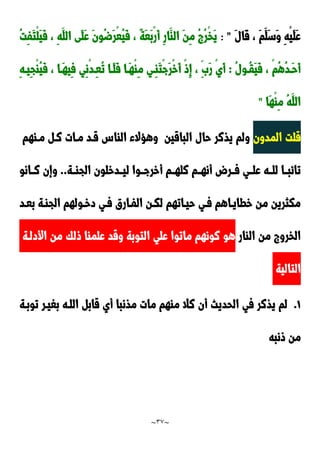 ~
37
~
َ‫ل‬‫َا‬‫ق‬ ، َ‫م‬َ‫َل‬‫س‬َ‫و‬ ِ‫ه‬ْ‫ي‬َ‫ل‬َ‫ع‬
: "
ُ‫ت‬ِ‫ف‬َ‫ت‬ْ‫ل‬َ‫ي‬َ‫ف‬ ، ِ‫ه‬َ‫الل‬ ‫َى‬‫ل‬َ‫ع‬ َ‫ن‬‫ُو‬‫ض‬َ‫ر‬ْ‫ع‬ُ‫ي‬َ‫ف‬ ، ٌ‫ة‬َ‫ع‬َ‫ب‬ْ‫ر‬َ‫أ‬ ِ‫ر‬‫َا‬‫الا‬ َ‫ن‬ِ‫م‬ ُ ُ‫ر‬ْ‫خ‬َ‫ي‬
ُ‫ل‬‫دو‬‫د‬ُ‫ق‬َ‫ي‬َ‫ف‬ ، ْ‫م‬ُ‫ه‬ُ‫د‬‫َد‬‫ح‬َ‫أ‬
:
ِ‫م‬ ‫ِدي‬‫ا‬َ‫ت‬ْ‫ج‬َ‫ر‬ْ‫خ‬َ‫أ‬ ْ‫و‬ِ‫إ‬ ، ََِ‫ر‬ ْ‫ي‬َ‫أ‬
ِ‫ه‬‫د‬‫د‬‫ِي‬‫ج‬ْ‫ا‬ُ‫ي‬َ‫ف‬ ، ‫َدا‬‫ه‬‫ِي‬‫ف‬ ‫ِي‬‫ن‬ْ‫د‬‫د‬‫د‬ِ‫ع‬ُ‫ت‬ ‫َدا‬‫ل‬َ‫ف‬ ‫دا‬‫د‬َ‫ه‬ْ‫ا‬
‫َا‬‫ه‬ْ‫ا‬ِ‫م‬ ُ‫ه‬َ‫الل‬
"
‫المدون‬ ‫قلت‬
‫الباقين‬ ‫حال‬ ‫يذنر‬ ‫ولم‬
‫مداهم‬ ‫ند‬ ‫مدات‬ ‫قدد‬ ِ‫الاا‬ ‫وهحالء‬
‫دة‬‫د‬‫الجا‬ ‫ددخلون‬‫د‬‫لي‬ ‫دوا‬‫د‬‫أخرج‬ ‫دم‬‫د‬‫نله‬ ‫دم‬‫د‬‫أنه‬ ‫در‬‫د‬‫ف‬ ‫دي‬‫د‬‫عل‬ ‫ده‬‫د‬‫لل‬ ‫دا‬‫د‬‫تائب‬
..
‫دانو‬‫د‬‫ن‬ ‫وإن‬
‫بعدد‬ ‫الجادة‬ ‫دخدولهم‬ ‫فدي‬ ‫الفدارق‬ ‫لكدن‬ ‫حيداتهم‬ ‫فدي‬ ‫خطايداهم‬ ‫من‬ ‫مكثرين‬
‫ال‬ ‫من‬ ‫الخرو‬
‫اار‬
‫األدلدة‬ ‫من‬ ‫ولك‬ ‫علماا‬ ‫وقد‬ ‫التوبة‬ ‫علي‬ ‫ماتوا‬ ‫نونهم‬ ‫هو‬
‫التالية‬
0
.
‫توبدة‬ ‫بغيدر‬ ‫اللده‬ ‫قاب‬ ‫أي‬ ‫مذنبا‬ ‫مات‬ ‫ماهم‬ ‫نال‬ ‫أن‬ ‫الحديث‬ ‫في‬ ‫يذنر‬ ‫لم‬
‫ونبه‬ ‫من‬
 