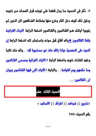 ~
38
~
9
.
‫ونوبده‬ ‫مدن‬ ‫الممدات‬ ‫قبد‬ ‫توبتده‬ ‫علدي‬ ‫قطعدا‬ ‫يددل‬ ‫مدا‬ ‫الحدديث‬ ‫في‬ ‫ُنر‬‫و‬
‫ا‬ ‫ألن‬ ‫الشدافعين‬ ‫بشفاعة‬ ‫ماها‬ ‫وخر‬ ‫الاار‬ ‫دخ‬ ‫نونه‬ ‫ولك‬ ‫ودلي‬
‫لدم‬ ‫لدذين‬
‫الدرابط‬ ‫اضدغط‬ ‫والظدالمون‬ ‫الظدالمون‬ ‫هدم‬ ‫أولئدك‬ ‫يتوبوا‬
‫القرانيدة‬ ‫االيدات‬
‫الظالمون‬ ُ‫بلف‬
/
●
‫مو‬ ‫قب‬ ‫أفاق‬ ‫وأنه‬
‫الدرابط‬ ‫اضدغط‬ ‫للده‬ َ‫واسدتجا‬ ‫تده‬
‫إن‬
‫لله‬ ‫مستجيبا‬ ‫غير‬ ‫مات‬ ‫بالله‬ ‫عياوا‬ ‫المعَية‬ ‫علي‬ ‫الميت‬
/
...
‫تائبدا‬ ‫مات‬ ‫وأنه‬
‫الرابط‬ ‫واضغط‬ ‫ونوبه‬ ‫نفارات‬ ‫وعليه‬
9
.
‫الظدالمين‬ ‫بمسدمي‬ ‫القرانية‬ ‫يات‬ ‫ا‬
‫القيامة‬ ‫يوم‬ ‫حكمهم‬ ‫وما‬
/
...
‫والرابط‬
0
.
‫وبيدان‬ ‫الظدالمون‬ ‫فيها‬ ‫التي‬ ‫األيات‬
‫أن‬
.
‫الظالمين‬
/
......
‫الثالث‬ ‫الحديث‬
‫عشر‬
{
‫تخريج‬
] [
‫شواهد‬
] [
‫أطراف‬
] [
‫األسانيد‬
}
‫الحديث‬ ‫رقم‬
:
922
 