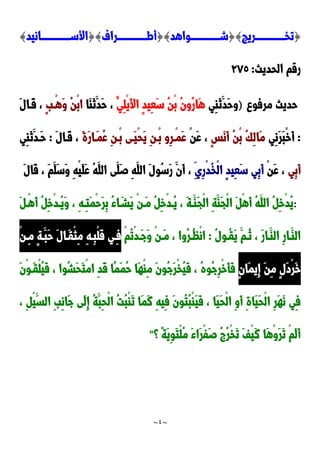 ~
4
~
{
‫دددددددددددددددريج‬‫د‬‫تخ‬
{}
‫دددددددددددددددواهد‬‫د‬‫ش‬
{}
‫دددددددددددددددراف‬‫د‬‫أط‬
{}
‫دددددددددددددددانيد‬‫د‬‫األس‬
}
‫الحدي‬ ‫رقم‬
‫ث‬
:
922
‫مرفو‬ ‫حديث‬
)
‫ِي‬‫ا‬َ‫ن‬َ‫َد‬‫ح‬‫و‬
ُ‫ِي‬‫ل‬ْ‫ي‬َ‫أل‬‫ا‬ ٍ‫د‬‫ِي‬‫ع‬َ‫س‬ ُ‫ن‬ْ‫ب‬ ُ‫ن‬‫ُو‬‫ر‬‫َا‬‫ه‬
‫َا‬‫ا‬َ‫ن‬َ‫َد‬‫ح‬ ،
ٍ‫ب‬‫ْد‬‫ه‬َ‫و‬ ُ‫ن‬ْ‫ب‬‫ا‬
َ‫ل‬‫َدا‬‫ق‬ ،
:
‫ِي‬‫ن‬َ‫ر‬َ‫ب‬ْ‫خ‬َ‫أ‬
ٍ‫س‬َ‫ن‬َ‫أ‬ ُ‫ن‬ْ‫ب‬ ُ‫ك‬ِ‫ل‬‫َا‬‫م‬
ْ‫ن‬َ‫ع‬ ،
َ‫ة‬َ‫ر‬‫َدا‬‫م‬ُ‫ع‬ ِ‫ن‬‫ْد‬‫ب‬ ‫َدى‬‫ي‬ْ‫ح‬َ‫ي‬ ِ‫ن‬‫ْد‬‫ب‬ ‫ِو‬‫ر‬‫ْد‬‫م‬َ‫ع‬
َ‫ل‬‫َدا‬‫ق‬ ،
:
‫ِي‬‫ا‬َ‫ن‬َ‫َدد‬‫ح‬
‫ِي‬‫ب‬َ‫أ‬
ْ‫ن‬َ‫ع‬ ،
ِ‫ِي‬‫ر‬ْ‫د‬ُ‫خ‬ْ‫ل‬‫ا‬ ٍ‫د‬‫ِي‬‫ع‬َ‫س‬ ‫ِي‬‫ب‬َ‫أ‬
َ‫ل‬‫َا‬‫ق‬ ، َ‫م‬َ‫َل‬‫س‬َ‫و‬ ِ‫ه‬ْ‫ي‬َ‫ل‬َ‫ع‬ ُ‫ه‬َ‫الل‬ ‫َى‬‫َل‬‫ص‬ ِ‫ه‬َ‫الل‬ َ‫ل‬‫ُو‬‫س‬َ‫ر‬ َ‫َن‬‫أ‬ ،
:
َ ‫ْد‬‫ه‬َ‫أ‬ ُ ِ‫خ‬ْ‫د‬‫ُد‬‫ي‬َ‫و‬ ، ِ‫ه‬‫ِد‬‫ت‬َ‫م‬ْ‫ح‬َ‫ر‬ِ‫ب‬ ُ‫ء‬‫ا‬َ‫َشد‬‫ي‬ ْ‫ن‬‫َد‬‫م‬ ُ ِ‫خ‬ْ‫د‬‫ُد‬‫ي‬ ، َ‫ة‬‫َد‬‫َا‬‫ج‬ْ‫ل‬‫ا‬ ِ‫ة‬َ‫َا‬‫ج‬ْ‫ل‬‫ا‬ َ ْ‫ه‬َ‫أ‬ ُ‫ه‬َ‫الل‬ ُ ِ‫خ‬ْ‫د‬ُ‫ي‬
‫ُد‬‫ن‬ ، َ‫ر‬‫َدا‬‫الا‬ ِ‫ر‬‫َدا‬‫الا‬
ُ‫ل‬‫ُدو‬‫ق‬َ‫ي‬ َ‫م‬
:
ْ‫م‬ُ‫ت‬ْ‫د‬‫َد‬‫ج‬َ‫و‬ ْ‫ن‬‫َد‬‫م‬ ، ‫ُوا‬‫ر‬‫ُد‬‫ظ‬ْ‫ن‬‫ا‬
ْ‫ن‬‫د‬‫د‬ِ‫م‬ ٍ‫ة‬‫َد‬‫َب‬‫ح‬ َ‫ل‬‫َدا‬‫ق‬ْ‫ث‬ِ‫م‬ ِ‫ه‬‫ِد‬‫ب‬ْ‫ل‬َ‫ق‬ ‫ِدي‬‫ف‬
ٍ‫ن‬‫َا‬‫م‬‫ِي‬‫إ‬ َ‫ن‬ِ‫م‬ ٍ‫ل‬َ‫د‬ْ‫ر‬َ‫خ‬
َ‫ن‬ْ‫و‬‫َد‬‫ق‬ْ‫ل‬ُ‫ي‬َ‫ف‬ ، ‫ُوا‬‫ش‬َ‫ح‬َ‫ت‬ْ‫م‬‫ا‬ ِ‫د‬َ‫ق‬ ‫ًا‬‫م‬َ‫م‬ُ‫ح‬ ‫َا‬‫ه‬ْ‫ا‬ِ‫م‬ َ‫ن‬‫ُو‬‫ج‬َ‫ر‬ْ‫خ‬ُ‫ي‬َ‫ف‬ ، ُ‫ه‬‫ُو‬‫ج‬ِ‫ر‬ْ‫خ‬َ‫أ‬َ‫ف‬
ْ‫ل‬‫ا‬ ُ‫ت‬ُ‫ب‬ْ‫ا‬َ‫ت‬ ‫َا‬‫م‬َ‫ن‬ ِ‫ه‬‫ِي‬‫ف‬ َ‫ن‬‫ُو‬‫ت‬ُ‫ب‬ْ‫ا‬َ‫ي‬َ‫ف‬ ، ‫َا‬‫ي‬َ‫ح‬ْ‫ل‬‫ا‬ ِ‫و‬َ‫أ‬ ِ‫ة‬‫َا‬‫ي‬َ‫ح‬ْ‫ل‬‫ا‬ ِ‫ر‬َ‫ه‬َ‫ن‬ ‫ِي‬‫ف‬
، ِ ْ‫ي‬َ‫الس‬ ِ‫ب‬ِ‫ن‬‫َا‬‫ج‬ ‫َى‬‫ل‬ِ‫إ‬ ُ‫ة‬َ‫ِب‬‫ح‬
‫؟‬ ً‫ة‬َ‫ي‬ِ‫و‬َ‫ت‬ْ‫ل‬ُ‫م‬ َ‫ء‬‫َا‬‫ر‬ْ‫ف‬َ‫ص‬ ُ ُ‫ر‬ْ‫خ‬َ‫ت‬ َ‫ف‬ْ‫ي‬َ‫ن‬ ‫َا‬‫ه‬ْ‫و‬َ‫ر‬َ‫ت‬ ْ‫م‬َ‫ل‬َ‫أ‬
"
 