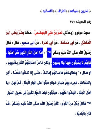 ~
6
~
{
‫تخريج‬
}
‫شواهد‬
{}
‫أطراف‬
{}
‫األسانيد‬
}
‫الحديث‬ ‫رقم‬
:
922
‫مرفو‬ ‫حديث‬
)
‫ِي‬‫ا‬َ‫ن‬َ‫َد‬‫ح‬‫و‬
ُ‫ِي‬‫م‬َ‫ْضد‬‫ه‬َ‫ج‬ْ‫ل‬‫ا‬ ٍ‫ِدي‬‫ل‬َ‫ع‬ ُ‫ن‬ْ‫ب‬ ُ‫ر‬ََْ‫ن‬
‫َا‬‫ا‬َ‫ن‬َ‫َدد‬‫ح‬ ،
َ‫ن‬‫ْد‬‫ب‬‫ا‬ ‫ِدي‬‫ا‬ْ‫ع‬َ‫ي‬ ٌ‫ر‬ْ‫ِشد‬‫ب‬
ِ َ‫َض‬‫ف‬ُ‫م‬ْ‫ل‬‫ا‬
ْ‫ن‬َ‫ع‬ ،
َ‫ة‬َ‫م‬َ‫ل‬ْ‫س‬َ‫م‬ ‫ِي‬‫ب‬َ‫أ‬
َ‫ع‬ ،
ْ‫ن‬
َ‫ة‬َ‫ر‬ْ‫ض‬َ‫ن‬ ‫ِي‬‫ب‬َ‫أ‬
ْ‫ن‬َ‫ع‬ ،
ٍ‫د‬‫ِي‬‫ع‬َ‫سد‬ ‫ِدي‬‫ب‬َ‫أ‬
َ‫ل‬‫َدا‬‫ق‬ ،
:
َ‫ل‬‫َدا‬‫ق‬
َ‫ر‬
َ‫م‬َ‫َل‬‫س‬َ‫و‬ ِ‫ه‬ْ‫ي‬َ‫ل‬َ‫ع‬ ُ‫ه‬َ‫الل‬ ‫َى‬‫َل‬‫ص‬ ِ‫ه‬َ‫الل‬ ُ‫ل‬‫ُو‬‫س‬

: "
، ‫َا‬‫ه‬ُ‫ل‬ْ‫ه‬َ‫أ‬ ْ‫م‬ُ‫ه‬ َ‫ن‬‫ِي‬‫ذ‬َ‫ال‬ ِ‫ر‬‫َا‬‫الا‬ ُ ْ‫ه‬َ‫أ‬ ‫َا‬‫َم‬‫أ‬
َ‫ن‬ْ‫و‬َ‫ي‬ْ‫ح‬َ‫ي‬ ‫َا‬‫ل‬َ‫و‬ ‫َا‬‫ه‬‫ِي‬‫ف‬ َ‫ن‬‫ُو‬‫ت‬‫ُو‬‫م‬َ‫ي‬ ‫َا‬‫ل‬ ْ‫م‬ُ‫ه‬َ‫ِن‬‫إ‬َ‫ف‬
،
، ْ‫م‬ِ‫ه‬ِ‫ب‬‫ُو‬‫ن‬ُ‫ذ‬‫ِد‬‫ب‬ ُ‫ر‬‫َدا‬‫الا‬ ُ‫م‬ُ‫ه‬ْ‫ت‬َ‫ب‬‫ا‬َ‫َصد‬‫أ‬ ٌِ‫َدا‬‫ن‬ ْ‫ن‬ِ‫ك‬َ‫ل‬َ‫و‬
َ‫ل‬‫ددا‬‫د‬َ‫ق‬ َ‫و‬َ‫أ‬
" :
ِ‫إ‬ ْ‫م‬ُ‫ه‬َ‫ت‬‫ددا‬‫د‬َ‫م‬َ‫أ‬َ‫ف‬ ْ‫م‬ُ‫ه‬‫ددا‬‫د‬َ‫ي‬‫َا‬‫ط‬َ‫خ‬ِ‫ب‬
َ‫ن‬ِ‫و‬ُ‫أ‬ ، ‫ددا‬‫د‬ً‫م‬ْ‫ح‬َ‫ف‬ ‫ُوا‬‫ن‬‫ددا‬‫د‬َ‫ن‬ ‫َا‬‫و‬ِ‫إ‬ ‫ددى‬‫د‬َ‫َت‬‫ح‬ ، ً‫ة‬‫دد‬‫د‬َ‫ت‬‫َا‬‫م‬
َ ‫ِيد‬‫ق‬ َ‫ُدم‬‫ن‬ ، ِ‫ة‬َ‫َا‬‫ج‬ْ‫ل‬‫ا‬ ِ‫ر‬‫َا‬‫ه‬ْ‫ن‬َ‫أ‬ ‫َى‬‫ل‬َ‫ع‬ ‫ُوا‬‫ُث‬‫ب‬َ‫ف‬ َ‫ر‬ِ‫ئ‬‫َا‬‫ب‬َ‫ض‬ َ‫ر‬ِ‫ئ‬‫َا‬‫ب‬َ‫ض‬ ْ‫م‬ِ‫ه‬ِ‫ب‬ َ‫ء‬‫ِي‬‫ج‬َ‫ف‬ ، ِ‫ة‬َ‫ع‬‫َا‬‫ف‬َ‫ِالش‬‫ب‬
:
‫َدا‬‫ي‬
‫ال‬ ِ ‫ِي‬‫م‬َ‫ح‬ ‫ِي‬‫ف‬ ُ‫ن‬‫ُو‬‫ك‬َ‫ت‬ ِ‫ة‬َ‫ِب‬‫ح‬ْ‫ل‬‫ا‬ َ‫ت‬‫َا‬‫ب‬َ‫ن‬ َ‫ن‬‫ُو‬‫ت‬ُ‫ب‬ْ‫ا‬َ‫ي‬َ‫ف‬ ، ْ‫م‬ِ‫ه‬ْ‫ي‬َ‫ل‬َ‫ع‬ ‫ُوا‬‫ض‬‫ِي‬‫ف‬َ‫أ‬ ، ِ‫ة‬َ‫َا‬‫ج‬ْ‫ل‬‫ا‬ َ ْ‫ه‬َ‫أ‬
ِ ْ‫ي‬َ‫س‬

ِ‫م‬ْ‫و‬َ‫ق‬ْ‫ل‬‫ا‬ َ‫ن‬ِ‫م‬ ٌ ُ‫ج‬َ‫ر‬ َ‫ل‬‫َا‬‫ق‬َ‫ف‬
:
ْ‫د‬‫َد‬‫ق‬ ، َ‫م‬َ‫ل‬َ‫َسد‬‫و‬ ِ‫ه‬‫ْد‬‫ي‬َ‫ل‬َ‫ع‬ ُ‫ه‬‫َد‬‫الل‬ ‫َى‬‫ل‬َ‫صد‬ ِ‫ه‬‫َد‬‫الل‬ َ‫ل‬‫ُو‬‫س‬َ‫ر‬ َ‫َن‬‫أ‬َ‫ن‬
، ِ‫ة‬َ‫ي‬ِ‫د‬‫َا‬‫ب‬ْ‫ل‬‫ِا‬‫ب‬ َ‫ن‬‫َا‬‫ن‬
 