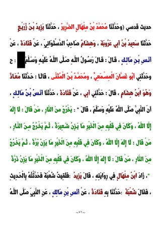 ~
71
~
‫قدسي‬ ‫حديث‬
)
َ‫ا‬َ‫ن‬َ‫َد‬‫ح‬‫و‬
‫ا‬
ُ‫ر‬‫ِي‬‫ر‬َ‫الض‬ ٍ‫ل‬‫َا‬‫ه‬ْ‫ا‬ِ‫م‬ ُ‫ن‬ْ‫ب‬ ُ‫د‬َ‫َم‬‫ح‬ُ‫م‬
‫َا‬‫ا‬َ‫ن‬َ‫َد‬‫ح‬ ،
ُ‫د‬‫ِي‬‫ز‬َ‫ي‬
ٍ‫ا‬‫ْد‬‫ي‬َ‫ر‬ُ‫ز‬ ُ‫ن‬‫ْد‬‫ب‬
‫َا‬‫ا‬َ‫ن‬َ‫َد‬‫ح‬
َ‫ة‬َ‫ب‬‫ُو‬‫ر‬َ‫ع‬ ‫ِي‬‫ب‬َ‫أ‬ ُ‫ن‬ْ‫ب‬ ُ‫د‬‫ِي‬‫ع‬َ‫س‬
،
ٌ‫م‬‫َا‬‫ش‬ِ‫ه‬َ‫و‬
ْ‫ن‬َ‫ع‬ ، ِ‫ِي‬‫ئ‬‫َا‬‫و‬َ‫ت‬ْ‫س‬َ‫الد‬ ُ‫ب‬ِ‫ح‬‫َا‬‫ص‬
َ‫ة‬َ‫د‬‫َا‬‫ت‬َ‫ق‬
ْ‫ن‬َ‫ع‬ ،
ٍ‫ك‬‫ِد‬‫ل‬‫َا‬‫م‬ ِ‫ن‬‫ْد‬‫ب‬ ِ‫س‬‫َد‬‫ن‬َ‫أ‬
َ‫ل‬‫َدا‬‫ق‬ ،
:
َ‫م‬َ‫ل‬َ‫َسد‬‫و‬ ِ‫ه‬‫ْد‬‫ي‬َ‫ل‬َ‫ع‬ ُ‫ه‬‫َد‬‫الل‬ ‫َى‬‫ل‬َ‫صد‬ ِ‫ه‬‫َد‬‫الل‬ ُ‫ل‬‫و‬ُ‫َسد‬‫ر‬ َ‫ل‬‫َدا‬‫ق‬
:
‫ح‬
‫ِي‬‫ا‬َ‫ن‬َ‫َد‬‫ح‬‫و‬
ُ‫ِي‬‫ع‬َ‫م‬ْ‫ِسد‬‫م‬ْ‫ل‬‫ا‬ َ‫ن‬‫َا‬‫َس‬‫غ‬ ‫ُو‬‫ب‬َ‫أ‬
،
‫َدى‬‫َا‬‫ث‬ُ‫م‬ْ‫ل‬‫ا‬ ُ‫ن‬‫ْد‬‫ب‬ ُ‫د‬‫َد‬‫َم‬‫ح‬ُ‫م‬‫و‬
‫َدا‬‫ل‬‫َا‬‫ق‬ ،
:
‫َا‬‫ا‬َ‫ن‬َ‫َدد‬‫ح‬
ٌ‫و‬‫َدا‬‫ع‬ُ‫م‬
ِ‫ه‬ ُ‫ن‬ْ‫ب‬‫ا‬ َ‫و‬ُ‫ه‬َ‫و‬
ٍ‫م‬‫َا‬‫ش‬
َ‫ل‬‫َا‬‫ق‬ ،
:
‫ِي‬‫ا‬َ‫ن‬َ‫َد‬‫ح‬
‫ِي‬‫ب‬َ‫أ‬
ْ‫ن‬َ‫ع‬ ،
َ‫ة‬َ‫د‬‫َا‬‫ت‬َ‫ق‬
َ‫َد‬‫ح‬ ،
‫َا‬‫ا‬َ‫ن‬
ٍ‫ك‬‫ِد‬‫ل‬‫َا‬‫م‬ ُ‫ن‬‫ْد‬‫ب‬ ُ‫س‬‫َد‬‫ن‬َ‫أ‬
،
َ‫ل‬‫َا‬‫ق‬ ، َ‫م‬َ‫َل‬‫س‬َ‫و‬ ِ‫ه‬ْ‫ي‬َ‫ل‬َ‫ع‬ ُ‫ه‬َ‫الل‬ ‫َى‬‫َل‬‫ص‬ َ‫ِي‬‫ب‬َ‫الا‬ ‫َن‬‫أ‬
: "
َ‫ل‬‫َا‬‫ق‬ ْ‫ن‬َ‫م‬ ، ِ‫ر‬‫َا‬‫الا‬ َ‫ن‬‫م‬ ُ ُ‫ر‬ْ‫خ‬َ‫ي‬
:
َ‫ه‬َ‫ل‬ِ‫إ‬ ‫َا‬‫ل‬
َ‫و‬ ، ُ‫ه‬َ‫الل‬ ‫َا‬‫ِل‬‫إ‬
، ِ‫ر‬‫َدا‬‫الا‬ َ‫ن‬‫ِد‬‫م‬ ُ ُ‫ر‬‫ْد‬‫خ‬َ‫ي‬ َ‫ُدم‬‫ن‬ ، ً‫ة‬َ‫ر‬‫ِي‬‫ع‬َ‫شد‬ ُ‫ن‬ِ‫ز‬‫َد‬‫ي‬ ‫َا‬‫م‬ ِ‫ر‬ْ‫ي‬َ‫خ‬ْ‫ل‬‫ا‬ َ‫ن‬ِ‫م‬ ِ‫ه‬ِ‫ب‬ْ‫ل‬َ‫ق‬ ‫ِي‬‫ف‬ َ‫ن‬‫َا‬‫ن‬
‫َال‬‫ق‬ ْ‫ن‬َ‫م‬
:
ُ ُ‫ر‬‫ْد‬‫خ‬َ‫ي‬ َ‫ُدم‬‫ن‬ ، ً‫ة‬َ‫ُر‬‫ب‬ ُ‫ن‬ِ‫ز‬َ‫ي‬ ‫َا‬‫م‬ ِ‫ر‬ْ‫ي‬َ‫خ‬ْ‫ل‬‫ا‬ َ‫ن‬ِ‫م‬ ِ‫ه‬ِ‫ب‬ْ‫ل‬َ‫ق‬ ‫ِي‬‫ف‬ َ‫ن‬‫َا‬‫ن‬َ‫و‬ ، ُ‫ه‬َ‫الل‬ ‫َا‬‫ِل‬‫إ‬ َ‫ه‬َ‫ل‬ِ‫إ‬ ‫َا‬‫ل‬
َ‫ل‬‫َا‬‫ق‬ ْ‫ن‬َ‫م‬ ، ِ‫ر‬‫َا‬‫الا‬ َ‫ن‬ِ‫م‬
:
، ُ‫ه‬َ‫الل‬ ‫َا‬‫ِل‬‫إ‬ َ‫ه‬َ‫ل‬ِ‫إ‬ ‫َا‬‫ل‬
ً‫ة‬َ‫َر‬‫و‬ ُ‫ن‬ِ‫ز‬َ‫ي‬ ‫َا‬‫م‬ ِ‫ر‬ْ‫ي‬َ‫خ‬ْ‫ل‬‫ا‬ َ‫ن‬ِ‫م‬ ِ‫ه‬ِ‫ب‬ْ‫ل‬َ‫ق‬ ‫ِي‬‫ف‬ َ‫ن‬‫َا‬‫ن‬َ‫و‬
"
َ‫د‬‫َا‬‫ز‬ ،
ٍ‫ل‬‫َا‬‫ه‬ْ‫ا‬ِ‫م‬ ُ‫ن‬ْ‫ب‬‫ا‬
َ‫ل‬‫َا‬‫ق‬ ، ِ‫ه‬ِ‫ت‬َ‫ي‬‫َا‬‫و‬ِ‫ر‬ ‫ِي‬‫ف‬
ُ‫د‬‫ِي‬‫ز‬َ‫ي‬
:
ِ‫ث‬‫ِي‬‫د‬‫َد‬‫ح‬ْ‫ل‬‫ِا‬‫ب‬ ُ‫ه‬ُ‫ت‬ْ‫ن‬َ‫َد‬‫ح‬َ‫ف‬ َ‫ة‬َ‫ب‬ْ‫ع‬ُ‫ش‬ ُ‫ت‬‫ِي‬‫ق‬َ‫ل‬َ‫ف‬
َ‫ل‬‫َا‬‫ق‬َ‫ف‬ ،
ُ‫ة‬َ‫ب‬ْ‫ع‬ُ‫ش‬
:
ِ‫ه‬ِ‫ب‬ ‫َا‬‫ا‬َ‫ن‬َ‫َد‬‫ح‬
ُ‫ة‬َ‫د‬‫َا‬‫ت‬َ‫ق‬
ْ‫ن‬َ‫ع‬ ،
ٍ‫ك‬ِ‫ل‬‫َا‬‫م‬ ِ‫ن‬ْ‫ب‬ ِ‫س‬َ‫ن‬َ‫أ‬
ُ‫ه‬‫َد‬‫الل‬ ‫َى‬‫َل‬‫ص‬ ِ‫ِي‬‫ب‬َ‫الا‬ ِ‫ن‬َ‫ع‬ ،
 