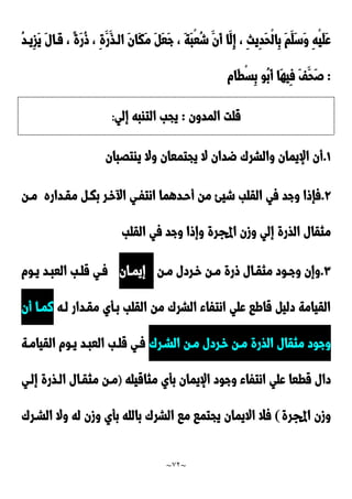 ~
72
~
ْ‫ي‬َ‫ل‬َ‫ع‬
ُ‫د‬‫ِيد‬‫ز‬َ‫ي‬ َ‫ل‬‫َدا‬‫ق‬ ، ً‫ة‬َ‫ر‬ُ‫و‬ ، ِ‫ة‬َ‫َر‬‫الدذ‬ َ‫ن‬‫َا‬‫ك‬َ‫م‬ َ َ‫ع‬َ‫ج‬ ، َ‫ة‬َ‫ب‬ْ‫ع‬ُ‫ش‬ َ‫َن‬‫أ‬ ‫َا‬‫ِل‬‫إ‬ ، ِ‫ث‬‫ِي‬‫د‬َ‫ح‬ْ‫ل‬‫ِا‬‫ب‬ َ‫م‬َ‫َل‬‫س‬َ‫و‬ ِ‫ه‬
:
‫َام‬‫ط‬ْ‫س‬ِ‫ب‬ ‫ُو‬‫ب‬َ‫أ‬ ‫َا‬‫ه‬‫ِي‬‫ف‬ َ‫ف‬َ‫َح‬‫ص‬
‫المدون‬ ‫قلت‬
:
‫إلي‬ ‫التابه‬ ‫يجب‬
:
0
.
‫ياتَبان‬ ‫وال‬ ‫يجتمعان‬ ‫ال‬ ‫ضدان‬ َ‫والشر‬ ‫اإليمان‬ ‫أن‬
9
.
‫انتفدي‬ ‫أحددهما‬ ‫من‬ ‫شيئ‬ ‫القلب‬ ‫في‬ ‫وجد‬ ‫فإوا‬
‫مقدداره‬ ‫بكد‬ ‫خدر‬ ‫ا‬
‫مدن‬
‫القلب‬ ‫في‬ ‫وجد‬ ‫وإوا‬ ‫اجملرة‬ ‫وزن‬ ‫إلي‬ ‫الذرة‬ ‫مثقال‬
٣
.
‫مدن‬ ‫خدردل‬ ‫مدن‬ ‫ورة‬ ‫مثقدال‬ ‫وجدود‬ ‫وإن‬
‫إيمدان‬
‫يدوم‬ ‫العبدد‬ ‫قلدب‬ ‫فدي‬
‫لده‬ ‫مقددار‬ ‫بدأي‬ ‫القلب‬ ‫من‬ َ‫الشر‬ ‫انتفاء‬ ‫علي‬ ‫قاطا‬ ‫دلي‬ ‫القيامة‬
‫أن‬ ‫نمدا‬
َ‫الشدر‬ ‫مدن‬ ‫خدردل‬ ‫مدن‬ ‫الذرة‬ ‫مثقال‬ ‫وجود‬
‫القيامدة‬ ‫يدوم‬ ‫العبدد‬ ‫قلدب‬ ‫فدي‬
‫ق‬ ‫دال‬
‫مثاقيله‬ ‫بأي‬ ‫اإليمان‬ ‫وجود‬ ‫انتفاء‬ ‫علي‬ ‫طعا‬
)
‫إلدي‬ ‫الدذرة‬ ‫مثقدال‬ ‫مدن‬
‫اجملرة‬ ‫وزن‬
)
َ‫الشدر‬ ‫وال‬ ‫له‬ ‫وزن‬ ‫بأي‬ ‫بالله‬ َ‫الشر‬ ‫ما‬ ‫يجتما‬ ‫االيمان‬ ‫فال‬
 