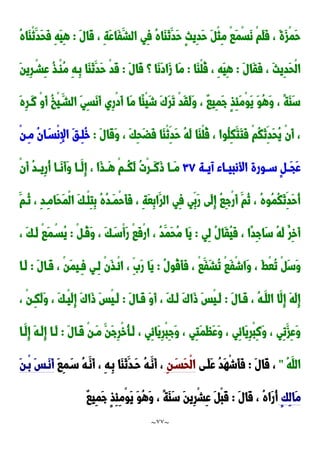 ~
77
~
َ‫ل‬‫َا‬‫ق‬ ، ِ‫ة‬َ‫ع‬‫َا‬‫ف‬َ‫الش‬ ‫ِي‬‫ف‬ ُ‫ه‬‫َا‬‫ا‬َ‫ن‬َ‫َد‬‫ح‬ ٍ‫ث‬‫ِي‬‫د‬َ‫ح‬ َ ْ‫ث‬ِ‫م‬ ْ‫ا‬َ‫م‬ْ‫س‬َ‫ن‬ ْ‫م‬َ‫ل‬َ‫ف‬ ، َ‫ة‬َ‫ز‬ْ‫م‬َ‫ح‬
:
ُ‫ه‬‫َا‬‫ا‬ْ‫ن‬َ‫َد‬‫ح‬َ‫ف‬ ِ‫ه‬َ‫ي‬ِ‫ه‬
َ‫ل‬‫َا‬‫ق‬َ‫ف‬ ، َ‫ث‬‫ِي‬‫د‬َ‫ح‬ْ‫ل‬‫ا‬
:
‫َا‬‫ا‬ْ‫ل‬ُ‫ق‬ ، ِ‫ه‬َ‫ي‬ِ‫ه‬
:
َ‫ل‬‫َا‬‫ق‬ ‫؟‬ ‫َا‬‫ن‬َ‫د‬‫َا‬‫ز‬ ‫َا‬‫م‬
:
ِ‫ر‬ْ‫ِشد‬‫ع‬ ُ‫ذ‬‫ْد‬‫ا‬ُ‫م‬ ِ‫ه‬‫ِد‬‫ب‬ ‫َا‬‫ا‬َ‫ن‬َ‫َد‬‫ح‬ ْ‫د‬َ‫ق‬
َ‫ن‬‫ي‬
َ‫ه‬ِ‫ر‬‫َد‬‫ن‬ ْ‫و‬َ‫أ‬ ُ‫خ‬ْ‫ي‬َ‫الشد‬ َ‫ي‬ِ‫س‬َ‫ن‬َ‫أ‬ ‫ِي‬‫ر‬ْ‫د‬َ‫أ‬ ‫َا‬‫م‬ ‫ًا‬‫ئ‬ْ‫ي‬َ‫ش‬ َََ‫ر‬َ‫ت‬ ْ‫د‬َ‫ق‬َ‫ل‬َ‫و‬ ، ٌ‫ا‬‫ِي‬‫م‬َ‫ج‬ ٍ‫ذ‬ِ‫ئ‬َ‫م‬ْ‫و‬َ‫ي‬ َ‫و‬ُ‫ه‬َ‫و‬ ، ً‫ة‬َ‫ا‬َ‫س‬
َ‫ل‬‫َا‬‫ق‬َ‫و‬ ، َ‫ك‬ِ‫ح‬َ‫ض‬َ‫ف‬ ‫َا‬‫ا‬ْ‫ن‬ِ‫َد‬‫ح‬ ُ‫ه‬َ‫ل‬ ‫َا‬‫ا‬ْ‫ل‬ُ‫ق‬ ، ‫ُوا‬‫ل‬ِ‫ك‬َ‫َت‬‫ت‬َ‫ف‬ ْ‫م‬ُ‫ك‬َ‫ن‬ِ‫َد‬‫ح‬ُ‫ي‬ ْ‫ن‬َ‫أ‬ ،
:
ْ‫ن‬‫ِد‬‫م‬ ُ‫ن‬‫ا‬َ‫ْسد‬‫ن‬ِ‫إل‬‫ا‬ َ‫ق‬‫ِد‬‫ل‬ُ‫خ‬
‫دة‬‫د‬‫آي‬ ‫داء‬‫د‬‫األنبي‬ ‫دورة‬‫د‬‫س‬ ٍ ‫د‬‫د‬َ‫ج‬َ‫ع‬
٣2
ُ‫ت‬ْ‫ر‬‫د‬‫د‬َ‫ن‬َ‫و‬ ‫دا‬‫د‬َ‫م‬
ْ‫ن‬َ‫أ‬ ُ‫د‬‫د‬‫د‬‫ِي‬‫ر‬ُ‫أ‬ ‫دا‬‫د‬َ‫ن‬َ‫أ‬َ‫و‬ ‫دا‬‫د‬َ‫ِل‬‫إ‬ ، ‫َا‬‫ذ‬‫د‬‫د‬َ‫ه‬ ْ‫م‬‫ُدد‬‫ك‬َ‫ل‬
َ‫ُدم‬‫ن‬ ، ِ‫د‬‫ِد‬‫م‬‫َا‬‫ح‬َ‫م‬ْ‫ل‬‫ا‬ َ‫ك‬‫ْد‬‫ل‬ِ‫ت‬ِ‫ب‬ ُ‫ه‬ُ‫د‬‫َد‬‫م‬ْ‫ح‬َ‫أ‬َ‫ف‬ ، ِ‫ة‬َ‫ع‬ِ‫ب‬‫َا‬‫الر‬ ‫ِي‬‫ف‬ ‫ِي‬‫َب‬‫ر‬ ‫َى‬‫ل‬ِ‫إ‬ ُ‫ا‬ِ‫ج‬ْ‫ر‬َ‫أ‬ َ‫ُم‬‫ن‬ ، ُ‫ه‬‫ُو‬‫م‬ُ‫ك‬َ‫ن‬ِ‫َد‬‫ح‬ُ‫أ‬
‫ِي‬‫ل‬ ُ‫ل‬‫َا‬‫ق‬ُ‫ي‬َ‫ف‬ ، ‫ًا‬‫د‬ِ‫ج‬‫َا‬‫س‬ ُ‫ه‬َ‫ل‬ ُ‫ِر‬‫خ‬َ‫أ‬
:
ْ ‫ُد‬‫ق‬َ‫و‬ ، َ‫ك‬َ‫ْسد‬‫أ‬َ‫ر‬ ْ‫ا‬َ‫ف‬ْ‫ر‬‫ا‬ ، ُ‫د‬َ‫َم‬‫ح‬ُ‫م‬ ‫َا‬‫ي‬
:
، َ‫ك‬‫َد‬‫ل‬ ْ‫ا‬َ‫م‬ْ‫ُسد‬‫ي‬
َ‫س‬َ‫و‬
ُ‫ل‬‫ُو‬‫ق‬َ‫أ‬َ‫ف‬ ، ْ‫ا‬َ‫َف‬‫ش‬ُ‫ت‬ ْ‫ا‬َ‫ف‬ْ‫ش‬‫َا‬‫و‬ ، َ‫ط‬ْ‫ع‬ُ‫ت‬ ْ
:
َ‫ل‬‫َدا‬‫ق‬ ، ْ‫ن‬َ‫م‬‫ِدي‬‫ف‬ ‫ِدي‬‫ل‬ ْ‫ن‬َ‫ذ‬‫ْد‬‫ئ‬‫ا‬ ، ََِ‫ر‬ ‫َا‬‫ي‬
:
‫َدا‬‫ل‬
َ‫ل‬‫َدا‬‫ق‬ ، ُ‫ه‬‫َد‬‫الل‬ ‫َا‬‫ِل‬‫إ‬ َ‫ه‬َ‫ل‬ِ‫إ‬
:
َ‫ل‬‫َدا‬‫ق‬ َ‫و‬َ‫أ‬ ، َ‫ك‬‫َد‬‫ل‬ ََ‫َا‬‫و‬ َ‫س‬ْ‫ي‬‫َد‬‫ل‬
:
، ْ‫ن‬‫ِد‬‫ك‬َ‫ل‬َ‫و‬ ، َ‫ك‬‫ْد‬‫ي‬َ‫ل‬ِ‫إ‬ ََ‫َا‬‫و‬ َ‫س‬ْ‫ي‬‫َد‬‫ل‬
ُ‫أ‬‫َد‬‫ل‬ ، ‫ِي‬‫ئ‬‫َا‬‫ي‬ِ‫ر‬ْ‫ب‬ِ‫ج‬َ‫و‬ ، ‫ِي‬‫ت‬َ‫م‬َ‫ظ‬َ‫ع‬َ‫و‬ ، ‫ِي‬‫ئ‬‫َا‬‫ي‬ِ‫ر‬ْ‫ب‬ِ‫ن‬َ‫و‬ ، ‫ِي‬‫ت‬َ‫ِز‬‫ع‬َ‫و‬
َ‫ل‬‫َدا‬‫ق‬ ْ‫ن‬‫َد‬‫م‬ َ‫َن‬‫ج‬ِ‫ر‬ْ‫خ‬
:
‫َدا‬‫ِل‬‫إ‬ َ‫ه‬‫َد‬‫ل‬ِ‫إ‬ ‫َدا‬‫ل‬
ُ‫ه‬َ‫الل‬
"
َ‫ل‬‫َا‬‫ق‬ ،
:
‫َدى‬‫ل‬َ‫ع‬ ُ‫د‬َ‫ه‬ْ‫ش‬َ‫أ‬َ‫ف‬
ِ‫ن‬َ‫َسد‬‫ح‬ْ‫ل‬‫ا‬
َ‫ا‬ِ‫م‬َ‫سد‬ ُ‫ه‬‫َد‬‫َن‬‫أ‬ ، ِ‫ه‬‫ِد‬‫ب‬ ‫َا‬‫ا‬َ‫ن‬َ‫َدد‬‫ح‬ ُ‫ه‬‫َد‬‫َن‬‫أ‬ ،
َ‫ن‬‫ْد‬‫ب‬ َ‫س‬‫َد‬‫ن‬َ‫أ‬
ٍ‫ك‬ِ‫ل‬‫َا‬‫م‬
َ‫ل‬‫َا‬‫ق‬ ، ُ‫ه‬‫َا‬‫ر‬ُ‫أ‬
:
ٌ‫ا‬‫ِي‬‫م‬َ‫ج‬ ٍ‫ذ‬ِ‫ئ‬ِ‫م‬ْ‫و‬َ‫ي‬ َ‫و‬ُ‫ه‬َ‫و‬ ، ً‫ة‬َ‫ا‬َ‫س‬ َ‫ن‬‫ِي‬‫ر‬ْ‫ش‬ِ‫ع‬ َ ْ‫ب‬َ‫ق‬
 