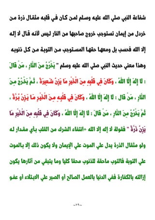 ~
79
~
‫صل‬ ‫الابي‬ ‫شفاعة‬
‫مدن‬ ‫ورة‬ ‫مثقدال‬ ‫قلبده‬ ‫فدي‬ ‫ندان‬ ‫لمدن‬ ‫وسدلم‬ ‫عليده‬ ‫الله‬ ‫ي‬
‫إلده‬ ‫ال‬ ‫قدال‬ ‫ألنده‬ ‫لديس‬ ‫الاار‬ ‫من‬ ‫صاحبها‬ ‫خرو‬ ‫تستوجب‬ ‫إيمان‬ ‫من‬ ‫خردل‬
‫ونوبده‬ ‫ند‬ ‫مدن‬ ‫التوبدة‬ ‫مدن‬ ‫المسدتوجب‬ ‫حقهدا‬ ‫ومعهدا‬ ‫ب‬ ‫فحسب‬ ‫الله‬ ‫إال‬
‫وسلم‬ ‫عليه‬ ‫الله‬ ‫صلي‬ ‫الابي‬ ‫حديث‬ ‫معاي‬ ‫وهذا‬
"
َ‫ل‬‫َا‬‫ق‬ ْ‫ن‬َ‫م‬ ، ِ‫ر‬‫َا‬‫الا‬ َ‫ن‬‫م‬ ُ ُ‫ر‬ْ‫خ‬َ‫ي‬
:
َ‫ه‬َ‫ل‬ِ‫إ‬ ‫َا‬‫ل‬
، ُ‫ه‬َ‫الل‬ ‫َا‬‫ِل‬‫إ‬
ً‫ة‬َ‫ر‬‫ِي‬‫ع‬َ‫شد‬ ُ‫ن‬ِ‫ز‬َ‫ي‬ ‫َا‬‫م‬ ِ‫ر‬ْ‫ي‬َ‫خ‬ْ‫ل‬‫ا‬ َ‫ن‬ِ‫م‬ ِ‫ه‬ِ‫ب‬ْ‫ل‬َ‫ق‬ ‫ِي‬‫ف‬ َ‫ن‬‫َا‬‫ن‬َ‫و‬
َ‫ن‬‫ِد‬‫م‬ ُ ُ‫ر‬‫ْد‬‫خ‬َ‫ي‬ َ‫ُدم‬‫ن‬ ،
‫َال‬‫ق‬ ْ‫ن‬َ‫م‬ ، ِ‫ر‬‫َا‬‫الا‬
:
، ُ‫ه‬َ‫الل‬ ‫َا‬‫ِل‬‫إ‬ َ‫ه‬َ‫ل‬ِ‫إ‬ ‫َا‬‫ل‬
ً‫ة‬َ‫ُدر‬‫ب‬ ُ‫ن‬ِ‫ز‬‫َد‬‫ي‬ ‫َدا‬‫م‬ ِ‫ر‬‫ْد‬‫ي‬َ‫خ‬ْ‫ل‬‫ا‬ َ‫ن‬‫ِد‬‫م‬ ِ‫ه‬‫ِد‬‫ب‬ْ‫ل‬َ‫ق‬ ‫ِي‬‫ف‬ َ‫ن‬‫َا‬‫ن‬َ‫و‬
،
َ‫ل‬‫َا‬‫ق‬ ْ‫ن‬َ‫م‬ ، ِ‫ر‬‫َا‬‫الا‬ َ‫ن‬ِ‫م‬ ُ ُ‫ر‬ْ‫خ‬َ‫ي‬ َ‫ُم‬‫ن‬
:
ِ‫إ‬ ‫َا‬‫ل‬
، ُ‫ه‬َ‫الل‬ ‫َا‬‫ِل‬‫إ‬ َ‫ه‬َ‫ل‬
‫َا‬‫م‬ ِ‫ر‬ْ‫ي‬َ‫خ‬ْ‫ل‬‫ا‬ َ‫ن‬ِ‫م‬ ِ‫ه‬ِ‫ب‬ْ‫ل‬َ‫ق‬ ‫ِي‬‫ف‬ َ‫ن‬‫َا‬‫ن‬َ‫و‬
ً‫ة‬َ‫َر‬‫و‬ ُ‫ن‬ِ‫ز‬َ‫ي‬
"
‫الله‬ ‫إال‬ ‫إله‬ ‫ال‬ ‫فقولة‬
+
‫لده‬ ‫مقددار‬ ‫بدأي‬ ‫القلب‬ ‫من‬ َ‫الشر‬ ‫انتفاء‬
‫بدالموت‬ ‫إال‬ ‫ولك‬ ‫يكون‬ ‫وال‬ ‫اإليمان‬ ‫علي‬ ‫الموت‬ ‫علي‬ ‫يدل‬ ‫الذرة‬ ‫مثقال‬ ‫ولو‬
‫من‬ ‫يتبقي‬ ‫وما‬ ‫نليا‬ ‫محقا‬ َ‫للذنو‬ ‫ماحقة‬ َ‫فالتو‬ ‫التوبة‬ ‫علي‬
‫يكون‬ ‫آنارها‬
‫عفدو‬ ‫أو‬ ‫االبدتالء‬ ‫علي‬ ‫الَبر‬ ‫أو‬ ‫الَالب‬ ‫بالعم‬ ‫الدنيا‬ ‫ففي‬ ‫بالكفارة‬ ‫إزالته‬
 