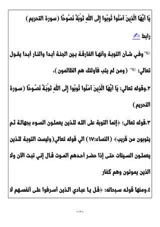 ~
8
~
‫ًا‬‫ح‬‫ُو‬ََ‫ن‬ ً‫ة‬َ‫ب‬ْ‫و‬َ‫ت‬ ِ‫ه‬َ‫الل‬ ‫َى‬‫ل‬ِ‫إ‬ ‫ُوا‬‫ب‬‫ُو‬‫ت‬ ‫ُوا‬‫ا‬َ‫م‬‫آ‬ َ‫ن‬‫ِي‬‫ذ‬َ‫ال‬ ‫َا‬‫ه‬ُ‫َي‬‫أ‬ ‫َا‬‫ي‬
(
‫التحريم‬ ‫سورة‬
)
‫رابط‬
✍

‫دول‬‫د‬‫يق‬ ‫ددا‬‫د‬‫أب‬ ‫دار‬‫د‬‫والا‬ ‫ددا‬‫د‬‫أب‬ ‫دة‬‫د‬‫الجا‬ ‫دين‬‫د‬‫ب‬ ‫دة‬‫د‬‫الفارق‬ ‫دا‬‫د‬‫وأنه‬ ‫دة‬‫د‬‫التوب‬ ‫دأن‬‫د‬‫ش‬ ‫دي‬‫د‬‫وف‬
‫تعالي‬
:

(
‫الظالمون‬ ‫هم‬ ‫فأولئك‬ ‫يتب‬ ‫لم‬ ‫ومن‬
)
،
9
.
‫تعالي‬ ‫وقوله‬
:
‫ُوا‬‫ب‬‫ُو‬‫ت‬ ‫ُوا‬‫ا‬َ‫م‬‫آ‬ َ‫ن‬‫ِي‬‫ذ‬َ‫ال‬ ‫َا‬‫ه‬ُ‫َي‬‫أ‬ ‫َا‬‫ي‬
‫ًا‬‫ح‬‫و‬ُ‫ََد‬‫ن‬ ً‫ة‬‫َد‬‫ب‬ْ‫و‬َ‫ت‬ ِ‫ه‬َ‫الل‬ ‫َى‬‫ل‬ِ‫إ‬
(
‫سدورة‬
‫التحريم‬
)
٣
.
‫تعالى‬ ‫قوله‬
:
{
‫ندم‬ ‫بجهالدة‬ ‫السدوء‬ ‫يعملدون‬ ‫للدذين‬ ‫اللده‬ ‫على‬ ‫التوبة‬ ‫إنما‬
‫قريب‬ ‫من‬ ‫يتوبون‬
}
(
‫الاساء‬
:
02
)
‫تعالي‬ ‫قوله‬ ‫الي‬
(
‫للدذين‬ ‫التوبدة‬ ‫وليست‬
‫وال‬ ‫ن‬ ‫ا‬ ‫دت‬‫د‬‫تب‬ ‫دي‬‫د‬‫إن‬ ‫دال‬‫د‬‫ق‬ ‫دوت‬‫د‬‫الم‬ ‫ددهم‬‫د‬‫أح‬ ‫در‬‫د‬‫حض‬ ‫إوا‬ ‫دى‬‫د‬‫حت‬ ‫ديئات‬‫د‬‫الس‬ ‫دون‬‫د‬‫يعمل‬
‫نفا‬ ‫وهم‬ ‫يموتون‬ ‫الذين‬
‫ر‬
٤
.
‫سدبحانه‬ ‫قولده‬ ‫وماها‬
:
{
‫ال‬ ‫أنفسدهم‬ ‫علدى‬ ‫أسدرفوا‬ ‫الدذين‬ ‫عبدادي‬ ‫يدا‬ ‫قد‬
 