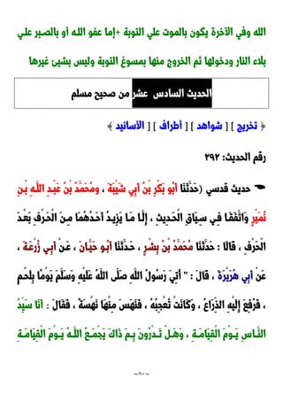 ~
81
~
‫التوبة‬ ‫علي‬ ‫بالموت‬ ‫يكون‬ ‫خرة‬ ‫ا‬ ‫وفي‬ ‫الله‬
+
‫علدي‬ ‫بالَدبر‬ ‫أو‬ ‫اللده‬ ‫عفو‬ ‫إما‬
‫غيرها‬ ‫بشيئ‬ ‫وليس‬ ‫التوبة‬ ‫بمسو‬ ‫ماها‬ ‫الخرو‬ ‫نم‬ ‫ودخولها‬ ‫الاار‬ ‫بالء‬
ِ‫الساد‬ ‫الحديث‬
‫عشر‬
‫مسلم‬ ‫صحيب‬ ‫من‬
{
‫تخريج‬
] [
‫شواهد‬
] [
‫أطراف‬
] [
‫األسانيد‬
}
‫الحديث‬ ‫رقم‬
:
929

‫قدسي‬ ‫حديث‬
)
‫َا‬‫ا‬َ‫ن‬َ‫َد‬‫ح‬
َ‫ة‬َ‫ب‬ْ‫ي‬َ‫ش‬ ‫ِي‬‫ب‬َ‫أ‬ ُ‫ن‬ْ‫ب‬ ِ‫ر‬ْ‫ك‬َ‫ب‬ ‫ُو‬‫ب‬َ‫أ‬
،
ِ‫ن‬‫ْد‬‫ب‬ ِ‫ه‬‫َد‬‫الل‬ ِ‫د‬‫ْد‬‫ب‬َ‫ع‬ ُ‫ن‬ْ‫ب‬ ُ‫د‬َ‫َم‬‫ح‬ُ‫م‬‫و‬
ٍ‫ر‬ْ‫ي‬َ‫م‬ُ‫ن‬
‫َدا‬‫م‬ ‫َدا‬‫ِل‬‫إ‬ ، ِ‫ث‬‫ِي‬‫د‬‫َد‬‫ح‬ْ‫ل‬‫ا‬ ِ‫ق‬‫َا‬‫ي‬ِ‫سد‬ ‫ِدي‬‫ف‬ ‫َدا‬‫ق‬َ‫ف‬َ‫َات‬‫و‬
َ‫د‬‫ْد‬‫ع‬َ‫ب‬ ِ‫ف‬ْ‫ر‬‫َد‬‫ح‬ْ‫ل‬‫ا‬ َ‫ن‬‫ِد‬‫م‬ ‫َا‬‫م‬ُ‫ه‬ُ‫د‬‫َد‬‫ح‬َ‫أ‬ ُ‫د‬‫ِيد‬‫ز‬َ‫ي‬
‫َا‬‫ل‬‫َا‬‫ق‬ ، ِ‫ف‬ْ‫ر‬َ‫ح‬ْ‫ل‬‫ا‬
:
‫َا‬‫ا‬َ‫ن‬َ‫َد‬‫ح‬
ٍ‫ر‬ْ‫ِشد‬‫ب‬ ُ‫ن‬ْ‫ب‬ ُ‫د‬َ‫َم‬‫ح‬ُ‫م‬
‫َا‬‫ا‬َ‫ن‬َ‫َدد‬‫ح‬ ،
َ‫ن‬‫َدا‬‫َي‬‫ح‬ ‫ُدو‬‫ب‬َ‫أ‬
ْ‫ن‬‫َد‬‫ع‬ ،
َ‫ة‬‫َد‬‫ع‬ْ‫ر‬ُ‫ز‬ ‫ِدي‬‫ب‬َ‫أ‬
،
ْ‫ن‬َ‫ع‬
َ‫ة‬َ‫ر‬ْ‫ي‬َ‫ر‬ُ‫ه‬ ‫ِي‬‫ب‬َ‫أ‬
َ‫ل‬‫َا‬‫ق‬ ،
" :
ٍ‫م‬‫ْد‬‫ح‬َ‫ل‬ِ‫ب‬ ‫ًا‬‫م‬ْ‫و‬َ‫ي‬ َ‫م‬َ‫َل‬‫س‬َ‫و‬ ِ‫ه‬ْ‫ي‬َ‫ل‬َ‫ع‬ ُ‫ه‬َ‫الل‬ ‫َى‬‫َل‬‫ص‬ ِ‫ه‬َ‫الل‬ ُ‫ل‬‫ُو‬‫س‬َ‫ر‬ َ‫ي‬ِ‫ت‬ُ‫أ‬
َ‫ل‬‫َا‬‫ق‬َ‫ف‬ ، ً‫ة‬َ‫س‬ْ‫ه‬َ‫ن‬ ‫َا‬‫ه‬ْ‫ا‬ِ‫م‬ َ‫س‬َ‫ه‬َ‫ا‬َ‫ف‬ ، ُ‫ه‬ُ‫ب‬ِ‫ج‬ْ‫ع‬ُ‫ت‬ ْ‫ت‬َ‫ن‬‫َا‬‫ن‬َ‫و‬ ، ُ ‫َا‬‫ر‬ِ‫الذ‬ ِ‫ه‬ْ‫ي‬َ‫ل‬ِ‫إ‬ َ‫ا‬ِ‫ف‬ُ‫ر‬َ‫ف‬ ،
:
ُ‫د‬ِ‫َي‬‫س‬ ‫َا‬‫ن‬َ‫أ‬
ِِ‫دا‬‫د‬َ‫الا‬
ِ‫ة‬‫د‬‫د‬َ‫م‬‫َا‬‫ي‬ِ‫ق‬ْ‫ل‬‫ا‬ َ‫م‬ْ‫و‬‫د‬‫د‬َ‫ي‬ ُ‫ه‬‫د‬‫د‬َ‫الل‬ ُ‫ا‬‫د‬‫د‬َ‫م‬ْ‫ج‬َ‫ي‬ ََ‫َا‬‫و‬ َ‫م‬‫د‬‫د‬ِ‫ب‬ َ‫ن‬‫ُو‬‫ر‬ْ‫د‬‫د‬‫د‬َ‫ت‬ ْ ‫د‬‫د‬َ‫ه‬َ‫و‬ ، ِ‫ة‬‫د‬‫د‬َ‫م‬‫َا‬‫ي‬ِ‫ق‬ْ‫ل‬‫ا‬ َ‫م‬ْ‫و‬‫د‬‫د‬َ‫ي‬
 