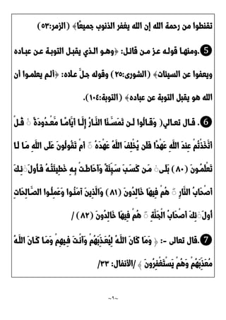 ~
9
~
‫ًا‬‫ع‬‫جمي‬ َ‫الذنو‬ ‫يغفر‬ ‫الله‬ ‫إن‬ ‫الله‬ ‫رحمة‬ ‫من‬ ‫تقاطوا‬
}
(
‫الزمر‬
:
2٣
)
❺
.
‫د‬‫د‬‫قائ‬ ‫دن‬‫د‬‫م‬ ‫دز‬‫د‬‫ع‬ ‫ده‬‫د‬‫قول‬ ‫دا‬‫د‬‫وماه‬
:
{
‫داده‬‫د‬‫عب‬ ‫دن‬‫د‬‫ع‬ ‫دة‬‫د‬‫التوب‬ ‫د‬‫د‬‫يقب‬ ‫دذي‬‫د‬‫ال‬ ‫دو‬‫د‬‫وه‬
‫السيئات‬ ‫عن‬ ‫ويعفوا‬
}
(
‫الشورى‬
:
92
)
‫عداله‬ َ ‫جد‬ ‫وقوله‬
:
{
‫أن‬ ‫يعلمدوا‬ ‫ألدم‬
‫يقب‬ ‫هو‬ ‫الله‬
‫عباده‬ ‫عن‬ ‫التوبة‬
}
(
‫التوبة‬
:
01٤
.)
❻
.
‫دالي‬‫د‬‫تع‬ ‫دال‬‫د‬‫ق‬
(
ً‫ة‬َ‫د‬‫ُو‬‫د‬‫د‬‫د‬ْ‫ع‬َ‫م‬ ‫دا‬‫د‬ً‫م‬‫َا‬‫َي‬‫أ‬ ‫دا‬‫د‬َ‫ِل‬‫إ‬ ُ‫ر‬‫دا‬‫د‬َ‫الا‬ ‫َا‬‫ا‬ َ‫د‬‫د‬‫َس‬‫م‬َ‫ت‬ ‫دن‬‫د‬َ‫ل‬ ‫ُوا‬‫ل‬‫دا‬‫د‬َ‫ق‬َ‫و‬
ۚ
ْ ‫د‬‫د‬ُ‫ق‬
ُ‫ه‬َ‫د‬ْ‫ه‬َ‫ع‬ ُ‫ه‬َ‫الل‬ َ‫ف‬ِ‫ل‬ْ‫خ‬ُ‫ي‬ ‫َن‬‫ل‬َ‫ف‬ ‫ًا‬‫د‬ْ‫ه‬َ‫ع‬ ِ‫ه‬َ‫الل‬ َ‫د‬‫ِا‬‫ع‬ ْ‫م‬ُ‫ت‬ْ‫ذ‬َ‫خ‬َ‫َت‬‫أ‬
ۚ
‫َدا‬‫ل‬ ‫َدا‬‫م‬ ِ‫ه‬َ‫الل‬ ‫َى‬‫ل‬َ‫ع‬ َ‫ن‬‫ُو‬‫ل‬‫ُو‬‫ق‬َ‫ت‬ ْ‫م‬َ‫أ‬
َ‫ن‬‫ُدو‬‫م‬َ‫ل‬ْ‫ع‬َ‫ت‬
(
21
)
‫دى‬‫د‬َ‫ل‬َ‫ب‬
ۚ
َ‫َسد‬‫ن‬ ‫دن‬‫د‬َ‫م‬
َ‫ل‬‫ُو‬‫أ‬‫د‬‫د‬َ‫ف‬ ُ‫ه‬‫د‬‫د‬ُ‫ت‬َ‫ئ‬‫ِي‬‫ط‬َ‫خ‬ ِ‫ه‬‫ِد‬‫ب‬ ْ‫ت‬‫د‬‫د‬َ‫ط‬‫َا‬‫ح‬َ‫أ‬َ‫و‬ ً‫ة‬َ‫ئ‬ِ‫ي‬َ‫د‬‫د‬‫س‬ َ‫ب‬
ۚ
َ‫ك‬‫د‬‫د‬ِ‫ئ‬
ِ‫ر‬‫َا‬‫الا‬ َُ‫َا‬‫ح‬ْ‫ص‬َ‫أ‬
ۚ
َ‫ن‬‫ُو‬‫د‬ِ‫ل‬‫َا‬‫خ‬ ‫َا‬‫ه‬‫ِي‬‫ف‬ ْ‫م‬ُ‫ه‬
(
20
)
ِ‫ت‬‫َا‬‫ح‬ِ‫ل‬‫ا‬َ‫الَد‬ ‫ُدوا‬‫ل‬ِ‫م‬َ‫ع‬َ‫و‬ ‫ُدوا‬‫ا‬َ‫م‬‫آ‬ َ‫ن‬‫ِي‬‫ذ‬َ‫َال‬‫و‬
َ‫ل‬‫ُو‬‫أ‬
ۚ
ِ‫ة‬َ‫َا‬‫ج‬ْ‫ل‬‫ا‬ َُ‫َا‬‫ح‬ْ‫ص‬َ‫أ‬ َ‫ك‬ِ‫ئ‬
ۚ
َ‫ن‬‫ُو‬‫د‬ِ‫ل‬‫َا‬‫خ‬ ‫َا‬‫ه‬‫ِي‬‫ف‬ ْ‫م‬ُ‫ه‬
(
29
)
/
❼
.
‫تعالى‬ ‫قال‬
-
:
﴿
‫َد‬‫ع‬ُ‫ي‬ِ‫ل‬ ُ‫ه‬‫َد‬‫الل‬ َ‫ن‬‫َا‬‫ن‬ ‫َا‬‫م‬َ‫و‬
ُ‫ه‬‫َد‬‫الل‬ َ‫ن‬‫َدا‬‫ن‬ ‫َدا‬‫م‬َ‫و‬ ْ‫م‬ِ‫ه‬‫ِدي‬‫ف‬ َ‫ت‬‫ْد‬‫ن‬َ‫أ‬َ‫و‬ ْ‫م‬ُ‫ه‬َ‫ب‬ِ‫ذ‬
َ‫ن‬‫ُو‬‫ر‬ِ‫ف‬ْ‫غ‬َ‫ت‬ْ‫س‬َ‫ي‬ ْ‫م‬ُ‫ه‬َ‫و‬ ْ‫م‬ُ‫ه‬َ‫ب‬ِ‫َذ‬‫ع‬ُ‫م‬
﴾
/
‫األنفال‬
:
٣٣
/
 