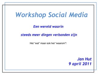 Workshop Social Media Een wereld waarin  steeds meer dingen verbonden zijn Jan Hut 9 april 2011 Het “wat” maar ook het “waarom”! 