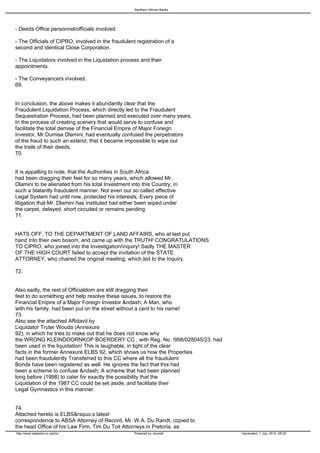 Southern African Banks




- Deeds Office personnel/officials involved

- The Officials of CIPRO, involved in the fraudulent registration of a
second and identical Close Corporation.

- The Liquidators involved in the Liquidation process and their
appointments.

- The Conveyancers involved.
69.


In conclusion, the above makes it abundantly clear that the
Fraudulent Liquidation Process, which directly led to the Fraudulent
Sequestration Process, had been planned and executed over many years.
In the process of creating scenery that would serve to confuse and
facilitate the total demise of the Financial Empire of Major Foreign
Investor, Mr Dumisa Dlamini, had eventually confused the perpetrators
of the fraud to such an extend, that it became impossible to wipe out
the trails of their deeds.
70.


It is appalling to note, that the Authorities in South Africa
had been dragging their feet for so many years, which allowed Mr.
Dlamini to be alienated from his total Investment into this Country, in
such a blatantly fraudulent manner. Not even our so called effective
Legal System had until now, protected his interests. Every piece of
litigation that Mr. Dlamini has instituted had either been wiped under
the carpet, delayed, short circuited or remains pending.
71.


HATS OFF, TO THE DEPARTMENT OF LAND AFFAIRS, who at last put
hand into their own bosom, and came up with the TRUTH! CONGRATULATIONS
TO CIPRO, who joined into the Investigation/inquiry! Sadly THE MASTER
OF THE HIGH COURT failed to accept the invitation of the STATE
ATTORNEY, who chaired the original meeting, which led to the Inquiry.

72.


Also sadly, the rest of Officialdom are still dragging their
feet to do something and help resolve these issues, to restore the
Financial Empire of a Major Foreign Investor &ndash; A Man, who
with his family, had been put on the street without a cent to his name!
73.
Also see the attached Affidavit by
Liquidator Truter Wouda (Annexure
92), in which he tries to make out that he does not know why
the WRONG KLEINDOORNKOP BOERDERY CC , with Reg. No. !998/028045/23, had
been used in the liquidation! This is laughable, in light of the clear
facts in the former Annexure ELBS 92, which shows us how the Properties
had been fraudulently Transferred to this CC where all the fraudulent
Bonds have been registered as well. He ignores the fact that this had
been a scheme to confuse &ndash; A scheme that had been planned
long before (1998) to cater for exactly the possibility that the
Liquidation of the 1987 CC could be set aside, and facilitate their
Legal Gymnastics in this manner.


74.
Attached hereto is ELBS&rsquo;s latest
correspondence to ABSA Attorney of Record, Mr. W.A. Du Randt, copied to
the head Office of his Law Firm, Tim Du Toit Attorneys in Pretoria, as
http://www.sabanks.co.za/live                       Powered by Joomla!       Generated: 1 July, 2010, 06:20
 