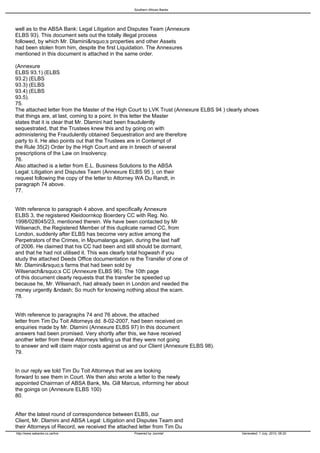 Southern African Banks




well as to the ABSA Bank: Legal Litigation and Disputes Team (Annexure
ELBS 93). This document sets out the totally illegal process
followed, by which Mr. Dlamini&rsquo;s properties and other Assets
had been stolen from him, despite the first Liquidation. The Annexures
mentioned in this document is attached in the same order.

(Annexure
ELBS 93.1) (ELBS
93.2) (ELBS
93.3) (ELBS
93.4) (ELBS
93.5).
75.
The attached letter from the Master of the High Court to LVK Trust (Annexure ELBS 94 ) clearly shows
that things are, at last, coming to a point. In this letter the Master
states that it is clear that Mr. Dlamini had been fraudulently
sequestrated, that the Trustees knew this and by going on with
administering the Fraudulently obtained Sequestration and are therefore
party to it. He also points out that the Trustees are in Contempt of
the Rule 35(2) Order by the High Court and are in breech of several
prescriptions of the Law on Insolvency.
76.
Also attached is a letter from E.L. Business Solutions to the ABSA
Legal: Litigation and Disputes Team (Annexure ELBS 95 ), on their
request following the copy of the letter to Attorney WA Du Randt, in
paragraph 74 above.
77.


With reference to paragraph 4 above, and specifically Annexure
ELBS 3, the registered Kleidoornkop Boerdery CC with Reg. No.
1998/028045/23, mentioned therein. We have been contacted by Mr
Wilsenach, the Registered Member of this duplicate named CC, from
London, suddenly after ELBS has become very active among the
Perpetrators of the Crimes, in Mpumalanga again, during the last half
of 2006. He claimed that his CC had been and still should be dormant,
and that he had not utilised it. This was clearly total hogwash if you
study the attached Deeds Office documentation re the Transfer of one of
Mr. Dlamini&rsquo;s farms that had been sold by
Wilsenach&rsquo;s CC (Annexure ELBS 96). The 10th page
of this document clearly requests that the transfer be speeded up
because he, Mr. Wilsenach, had already been in London and needed the
money urgently &ndash; So much for knowing nothing about the scam.
78.


With reference to paragraphs 74 and 76 above, the attached
letter from Tim Du Toit Attorneys dd. 8-02-2007, had been received on
enquiries made by Mr. Dlamini (Annexure ELBS 97) In this document
answers had been promised. Very shortly after this, we have received
another letter from these Attorneys telling us that they were not going
to answer and will claim major costs against us and our Client (Annexure ELBS 98).
79.


In our reply we told Tim Du Toit Attorneys that we are looking
forward to see them in Court. We then also wrote a letter to the newly
appointed Chairman of ABSA Bank, Ms. Gill Marcus, informing her about
the goings on (Annexure ELBS 100)
80.


After the latest round of correspondence between ELBS, our
Client, Mr. Dlamini and ABSA Legal: Litigation and Disputes Team and
their Attorneys of Record, we received the attached letter from Tim Du
http://www.sabanks.co.za/live                    Powered by Joomla!                          Generated: 1 July, 2010, 06:20
 