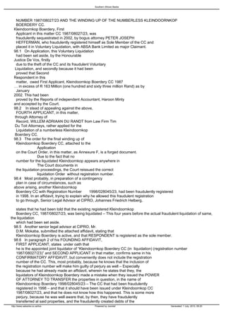 Southern African Banks




   NUMBER 1987/08027/23 AND THE WINDING UP OF THE NUMBERLESS KLEINDOORNKOP
   BOERDERY CC.
 Kleindoornkop Boerdery, First
   Applicant in this matter CC 1987/08027/23, was
   fraudulently sequestrated in 2002, by bogus attorney PETER JOSEPH
   HEFFERMAN, who fraudulently registered himself as Sole Member of the CC and
   placed it in Voluntary Liquidation, with ABSA Bank Limited as major Claimant.
 98.1 On Application, this Voluntary Liquidation
   had been set aside, by the Honourable
 Justice De Vos, firstly
   due to the theft of the CC and its fraudulent Voluntary
  Liquidation, and secondly because it had been
   proved that Second
 Respondent in this
   matter, owed First Applicant, Kleindoornkop Boerdery CC 1987
 … in excess of R 163 Million (one hundred and sixty three million Rand) as by
   January
 2002. This had been
   proved by the Reports of independent Accountant, Haroon Minty
 and accepted by the Court.
 98.2 In stead of appealing against the above,
   FOURTH APPLICANT, in this matter,
  through Attorney of
   Record, WILLEM ADRIAAN DU RANDT from Law Firm Tim
  Du Toit Attorneys, rather applied for the
   Liquidation of a numberless Kleindoornkop
  Boerdery CC.
 98.3 The order for the final winding up of
   Kleindoornkop Boerdery CC, attached to the
                 Application
   on the Court Order, in this matter, as Annexure F, is a forged document.
                 Due to the fact that no
   number for the liquidated Kleindoornkop appears anywhere in
                 The Court documents in
   the liquidation proceedings, the Court reissued the correct
                 liquidation Order without registration number.
 98.4 Most probably, in preparation of a contingency
   plan in case of circumstances, such as
 above arising, another Kleindoornkop
   Boerdery CC with Registration Number           1998/028045/23, had been fraudulently registered
   in 1998. In an affidavit, trying to explain why he allowed this fraudulent registration
   to go through, Senior Legal Advisor at CIPRO, Johannes Friedrich Helberg,

   states that he had been told that the existing registered Kleindoornkop
   Boerdery CC, 1987/08027/23, was being liquidated – This four years before the actual fraudulent liquidation of same,
the liquidation
   which had been set aside.
 98.5 Another senior legal advisor at CIPRO, Mr.
   D.M. Mokaba, submitted the attached affidavit, stating that
   Kleindoornkop Boerdery is active, and that RESPONDENT is registered as the sole member.
 98.6 In paragraph 2 of his FOUNDING AFFIDAVIT,
   FIRST APPLICANT, states under oath that
   he is the appointed joint liquidator of “Kleindoornkop Boerdery CC (in liquidation) (registration number
   1987/08027/23)” and SECOND APPLICANT in that matter, confirms same in his
   CONFIRMATORY AFFIDAVIT, but conveniently does not include the registration
   number of the CC. This, most probably, because he knows that the inclusion of
   the registration number will make him guilty of perjury as well – Especially
   because he had already made an affidavit, wherein he states that they, the
   liquidators of Kleindoornkop Boerdery made a mistake when they issued the POWER
   OF ATTORNEY TO TRANSFER the properties in question, in the name of
   Kleindoornkop Boerdery 1998/028045/23 – The CC that had been fraudulently
   registered in 1998 – and that it should have been issued under Kleindoornkop CC
   1987/08027/23, and that he does not know how this happened. This is some more
   perjury, because he was well aware that, by then, they have fraudulently
   transferred al said properties, and the fraudulently created debts of the
http://www.sabanks.co.za/live                    Powered by Joomla!                            Generated: 1 July, 2010, 06:20
 