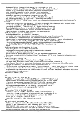 Southern African Banks




   latter Kleindoornkop, to Kleindoornkop Boerdery CC 1998/028045/23, to get
   around the set aside of my Kleindoornkop 1987’s liquidation. See the attached Report
   compiled by the Deeds Office, in this regard. This confirms what the Registrar
   of the Deeds Office stated in an earlier letter that: “I must say that the
   meeting went well and it was general consensus that serious irregularities
   appeared to have been committed an all the transactions that were
   interrogated.” This meeting took place in the offices of the State Attorney and
   was attended by the Deeds Office and CIPRO. It is therefore clear that FIRST,
   SECOND AND THIRD APPLICANTS, were and still are, well aware that they were dealing with the winding up of a
liquidated
   numberless and non-existing Kleindoornkop … CC, selling properties in Sale in Execution which had been stolen
   from Kleindoornkop Boerdery CC 1987/08027/23, transferring them from
   Kleindoornkop Boerdery CC 1998/028045/23. In a letter to the Master of the High
   Court, the liquidators confirm on 12 June 2006, that Kleindoornkop Boerdery CC
   1987/08027/23 and all the properties are being returned to RESPONDENT in this
   matter, because of the set aside of the liquidation. This never happened.
  98.7 After the fraudulent theft of all the above
   properties (twelve farms), RESPONDENT still owned a
   host of other properties and businesses. It seems that the organised group of racketeers, who
   was involved in the Kleindoornkop saga, was determined to financially wipe out Second
   Applicant totally. A fraudulent application for the Sequestration of one DM Dhlamini (Note the different spelling
   of the surname) was then brought, utilising a Mr. Itshak Knafo of Sakkie Die Israeliet (Pty)
   Ltd, to, without his knowledge and authority, declare DM Dhlamini insolvent – See paragraphs 12
   and 13 of the FOUNDING AFFIDAVIT of FIRST APPLICANT in that matter, in this
   regard.
  98.8 In an affidavit in Court Proceedings, Mr. Knafo
   states clearly that he had never been the applicant to
   this sequestration, that his signature on the applicant’s affidavit was forged,
   and that these people tried to bribe him with a
   farm, to keep quiet (Annexure ELBS 116) Mr. Knafo also registered criminal charges at the
   Commercial Crimes Unit (CCU) of the South African Police Services (SAPS) as per the attached affidavit (Annexure
ELBS 117)...
  98.9 FOURTH APPLICANT in this
   matter, immediately joined the party again, with an even bigger claim. The
   sale of the stolen farms seems to have made the fraudulently created debts to same grow, in
   stead of shrink. The rest of the properties and businesses, each registered in the name of different Companies,
belonging to RESPONDENT, was then also stolen – Some sold on Sales in
   Execution from the fraudulently obtained Insolvent Estate, and the rest         merely stolen and sold of to family, friends
and whoever was interested. The report from Accountant Haroon Minty is a good summary of all the
   properties which had been stolen during these fraudulent processes. (Hundreds of Millions of Rand) worth of properties
   had been stolen in these processes.)
  THE WRITS OF EXECUTION

 99.
 The WRIT OF EXECUTION re Case No.
  18225/98 – Annexure H to the FOUNDING AFFIDAVIT by FIRST APPLICANT in that
  matter, had been obtained based on a Court Order on a Case with the same number
  – Part of the latter annexure – because FOURTH APPLICANT in this matter, failed
  to adhere to their own Court Order which states that they were supposed to pay
  part of the monies they received on First Applicant’s sucrose quotas, into its
  account. This never happened. (See paragraph 5 of this Order)
 100.
 The other two WRITS OF EXECUTION had
  been issued based on Case No. 18836/98 and another Court order obtained by
  FOURTH APPLICANT in this matter, an Order they were also in contempt of, in the
  same manner as described in the paragraph above – Annexure K to FIRST
  APPLICANT’S, FOUNDING AFFIDAVIT in this
  matter. (See paragraph 7.1 of the Settlement Agreement)
 101.
 The Minty Reports clearly show how
  the fraudulent debts were created. These fraudulently created debts had been
  the basis for both the above Court Orders, the Orders which the SECOND
  RESPONDENT in this matter, was in contempt of. The latter obtained the above
  Settlement Agreement, made Court Order, when RESPONDENT and his Kleindoornkop …
  had been defending the matter in the High Court. Their legal team under
http://www.sabanks.co.za/live                       Powered by Joomla!                             Generated: 1 July, 2010, 06:20
 