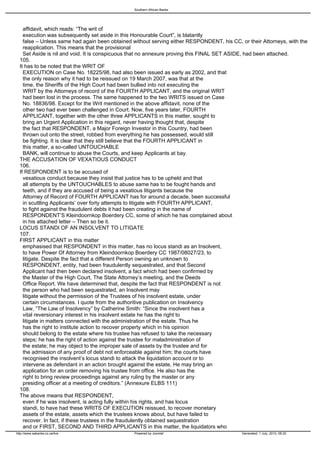 Southern African Banks




   affidavit, which reads: “The writ of
   execution was subsequently set aside in this Honourable Court”, is blatantly
   false – Unless same had again been obtained without serving either RESPONDENT, his CC, or their Attorneys, with the
   reapplication. This means that the provisional
   Set Aside is nil and void. It is conspicuous that no annexure proving this FINAL SET ASIDE, had been attached.
 105.
 It has to be noted that the WRIT OF
   EXECUTION on Case No. 18225/98, had also been issued as early as 2002, and that
   the only reason why it had to be reissued on 19 March 2007, was that at the
   time, the Sheriffs of the High Court had been bullied into not executing the
   WRIT by the Attorneys of record of the FOURTH APPLICANT, and the original WRIT
   had been lost in the process. The same happened to the two WRITS issued on Case
   No. 18836/98. Except for the Writ mentioned in the above affidavit, none of the
   other two had ever been challenged in Court. Now, five years later, FOURTH
   APPLICANT, together with the other three APPLICANTS in this matter, sought to
   bring an Urgent Application in this regard, never having thought that, despite
   the fact that RESPONDENT, a Major Foreign Investor in this Country, had been
   thrown out onto the street, robbed from everything he has possessed, would still
   be fighting. It is clear that they still believe that the FOURTH APPLICANT in
   this matter, a so-called UNTOUCHABLE
   BANK, will continue to abuse the Courts, and keep Applicants at bay.
 THE ACCUSATION OF VEXATIOUS CONDUCT
 106.
 If RESPONDENT is to be accused of
   vexatious conduct because they insist that justice has to be upheld and that
   all attempts by the UNTOUCHABLES to abuse same has to be fought hands and
   teeth, and if they are accused of being a vexatious litigants because the
   Attorney of Record of FOURTH APPLICANT has for around a decade, been successful
   in scuttling Applicants’ over forty attempts to litigate with FOURTH APPLICANT,
   to fight against the fraudulent debts it had been creating in the name of
   RESPONDENT’S Kleindoornkop Boerdery CC, some of which he has complained about
   in his attached letter – Then so be it.
 LOCUS STANDI OF AN INSOLVENT TO LITIGATE
 107.
 FIRST APPLICANT in this matter
   emphasised that RESPONDENT in this matter, has no locus standi as an Insolvent,
   to have Power Of Attorney from Kleindoornkop Boerdery CC 1987/08027/23, to
   litigate. Despite the fact that a different Person owning an unknown to
   RESPONDENT, entity, had been fraudulently sequestrated, and that Second
   Applicant had then been declared insolvent, a fact which had been confirmed by
   the Master of the High Court, The State Attorney’s meeting, and the Deeds
   Office Report. We have determined that, despite the fact that RESPONDENT is not
   the person who had been sequestrated, an Insolvent may
   litigate without the permission of the Trustees of his insolvent estate, under
   certain circumstances. I quote from the authoritive publication on Insolvency
   Law, “The Law of Insolvency” by Catherine Smith: “Since the insolvent has a
   vital reversionary interest in his insolvent estate he has the right to
   litigate in matters connected with the administration of the estate. Thus he
   has the right to institute action to recover property which in his opinion
   should belong to the estate where his trustee has refused to take the necessary
   steps; he has the right of action against the trustee for maladministration of
   the estate; he may object to the improper sale of assets by the trustee and for
   the admission of any proof of debt not enforceable against him; the courts have
   recognised the insolvent’s locus standi to attack the liquidation account or to
   intervene as defendant in an action brought against the estate, He may bring an
   application for an order removing his trustee from office. He also has the
   right to bring review proceedings against any ruling by the master or any
   presiding officer at a meeting of creditors.” (Annexure ELBS 111)
 108.
 The above means that RESPONDENT,
   even if he was insolvent, is acting fully within his rights, and has locus
   standi, to have had these WRITS OF EXECUTION reissued, to recover monetary
   assets of the estate, assets which the trustees knows about, but have failed to
   recover. In fact, if these trustees in the fraudulently obtained sequestration
   and or FIRST, SECOND AND THIRD APPLICANTS in this matter, the liquidators who
http://www.sabanks.co.za/live                   Powered by Joomla!                         Generated: 1 July, 2010, 06:20
 