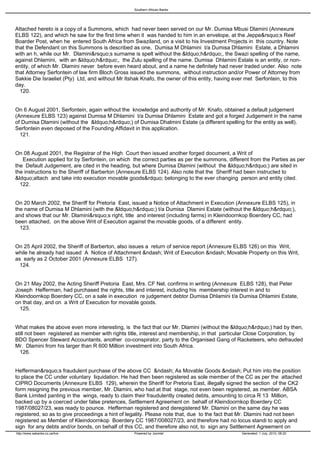 Southern African Banks




Attached hereto is a copy of a Summons, which had never been served on our Mr. Dumisa Mbusi Dlamini (Annexure
ELBS 122), and which he saw for the first time when it was handed to him in an envelope, at the Jeppe&rsquo;s Reef
Boarder Post, when he entered South Africa from Swaziland, on a visit to his Investment Projects in this country. Note
that the Defendant on this Summons is described as one, Dumisa M Dhlamini t/a Dumisa Dhlamini Estate, a Dhlamini
with an h, while our Mr. Dlamini&rsquo;s surname is spelt without the &ldquo;h&rdquo;, the Swazi spelling of the name,
against Dhlamini, with an &ldquo;h&rdquo;, the Zulu spelling of the name. Dumisa Dhlamini Estate is an entity, or non-
entity, of which Mr. Dlamini never before even heard about, and a name he definitely had never traded under. Also note
that Attorney Serfontein of law firm Bloch Gross issued the summons, without instruction and/or Power of Attorney from
Sakkie Die Israeliet (Pty) Ltd, and without Mr Itshak Knafo, the owner of this entity, having ever met Serfontein, to this
day.
 120.


On 6 August 2001, Serfontein, again without the knowledge and authority of Mr. Knafo, obtained a default judgement
(Annexure ELBS 123) against Dumisa M Dhlamini t/a Dumisa Dhlamini Estate and got a forged Judgement in the name
of Dumisa Dlamini (without the &ldquo;h&rdquo;) of Dumisa Dhalmini Estate (a different spelling for the entity as well).
Serfontein even deposed of the Founding Affidavit in this application.
 121.


On 08 August 2001, the Registrar of the High Court then issued another forged document, a Writ of
   Execution applied for by Serfontein, on which the correct parties as per the summons, different from the Parties as per
the Default Judgement, are cited in the heading, but where Dumisa Dlamini (without the &ldquo;h&rdquo;) are sited in
the instructions to the Sheriff of Barberton (Annexure ELBS 124). Also note that the Sheriff had been instructed to
&ldquo;attach and take into execution movable goods&rdquo; belonging to the ever changing person and entity cited.
 122.


On 20 March 2002, the Sheriff for Pretoria East, issued a Notice of Attachment in Execution (Annexure ELBS 125), in
the name of Dumisa M Dhlamini (with the &ldquo;h&rdquo;) t/a Dumisa Dlamini Estate (without the &ldquo;h&rdquo;),
and shows that our Mr. Dlamini&rsquo;s right, title and interest (including farms) in Kleindoornkop Boerdery CC, had
been attached, on the above Writ of Execution against the movable goods, of a different entity.
 123.


On 25 April 2002, the Sheriff of Barberton, also issues a return of service report (Annexure ELBS 126) on this Writ,
while he already had issued A Notice of Attachment &ndash; Writ of Execution &ndash; Movable Property on this Writ,
as early as 2 October 2001 (Annexure ELBS 127).
 124.


On 21 May 2002, the Acting Sheriff Pretoria East, Mrs. CF Nel, confirms in writing (Annexure ELBS 128), that Peter
Joseph Hefferman, had purchased the rights, title and interest, including his membership interest in and to
Kleindoornkop Boerdery CC, on a sale in execution re judgement debtor Dumisa Dhlamini t/a Dumisa Dhlamini Estate,
on that day, and on a Writ of Execution for movable goods.
 125.


What makes the above even more interesting, is the fact that our Mr. Dlamini (without the &ldquo;h&rdquo;) had by then,
still not been registered as member with rights title, interest and membership, in that particular Close Corporation, by
BDO Spencer Steward Accountants, another co-conspirator, party to the Organised Gang of Racketeers, who defrauded
Mr. Dlamini from his larger than R 600 Million investment into South Africa.
 126.


Hefferman&rsquo;s fraudulent purchase of the above CC &ndash; As Movable Goods &ndash; Put him into the position
to place the CC under voluntary liquidation. He had then been registered as sole member of the CC as per the attached
CIPRO Documents (Annexure ELBS 129), wherein the Sheriff for Pretoria East, illegally signed the section of the CK2
form resigning the previous member, Mr. Dlamini, who had at that stage, not even been registered, as member. ABSA
Bank Limited panting in the wings, ready to claim their fraudulently created debts, amounting to circa R 13 Million,
backed up by a coerced under false pretences, Settlement Agreement on behalf of Kleindoornkop Boerdery CC
1987/08027/23, was ready to pounce. Hefferman registered and deregistered Mr. Dlamini on the same day he was
registered, so as to give proceedings a hint of legality. Please note that, due to the fact that Mr. Dlamini had not been
registered as Member of Kleindoornkop Boerdery CC 1987/008027/23, and therefore had no locus standi to apply and
sign for any debts and/or bonds, on behalf of this CC, and therefore also not, to sign any Settlement Agreement on
http://www.sabanks.co.za/live                     Powered by Joomla!                            Generated: 1 July, 2010, 06:20
 