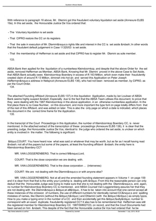 Southern African Banks




With reference to paragraph 16 above, Mr. Dlamini got this fraudulent voluntary liquidation set aside (Annexure ELBS
19a). In this set aside, the Honourable Justice De Vos ordered that:


- The Voluntary liquidation is set aside

- That CIPRO restore the CC on its registers

 - That the sale in execution of Mr. Dlamini&rsquo;s rights title and interest in the CC is set aside &ndash; In other words
that the fraudulent default judgement in Case 11320/03 is set aside.

- That the membership of Hefferman is set aside and that CIPRO has to register Mr. Dlamini as sole member.

 133.


ABSA Bank then applied for the liquidation of a numberless Kleindoornkop, and despite that the above Order for the set
aside, removed Hefferman as Member, ABSA Bank, Knowing that Mr. Dlamini proved in the above Case to Set Aside,
that ABSA Bank actually owes Kleindoornkop Boerdery in excess of R 163 Million, which even make their fraudulently
created claim of around R 13 Million, diminish into hot air, and served this Application on Peter Joseph
Hefferman&rsquo;s address in Nelspruit (Annexure ELBS 136), who had not been removed as member, by CIPRO, as
per the Court Order.
 134.


The attached Founding Affidavit (Annexure ELBS 137) in this liquidation Application, made by Ian Loubser of ABSA
Bank seems highly suspect &ndash; Especially due to the fact that the ABSA Team utilises this document, to prove that
they were dealing with the 1987 Kleindoornkop in the above application, in an otherwise numberless application. In the
first place there is no Case Number, on this document, and more important the type font on page totally differs from that
of the rest of this Affidavit, and was added on later. This is also the only page on which a date is indicated, which places
this document in the correct time frame for the Application.
  135.


In the transcript of the Court Proceedings in this Application, the number of Kleindoornkop Boerdery CC, is never
mentioned. In the attached extract of the transcription of these proceedings (Annexure ELBS 138), it is clear that the
presiding Judge, the Honourable Justice De Vos, identical to the judge who ordered the set aside, is unclear on which
entity is involved in the matter. The following is significant:


&ldquo;COURT: You have heard now what was said or whatever that may be worth, but as far as I recall having read
&ndash; not all of the papers but some of the papers, at least the founding affidavit &ndash; the entity here is
Kleindoornkop Boerdery CC?

         MR. VAN LOGGERENBERG: That is correct M&rsquo;Lord.

         COURT: That is the close corporation we are dealing with.

         MR. VAN LOGGERENBERG: That is the close corporation ... (intervenes)

         COURT: We are not dealing with the Dlamini&rsquo;s or with anyone else?

       MR. VAN LOGGERENBERG: Not at all and the amended founding statement appears in Volume 1 on page 159
and it is clear from that that is the entity your Lordship is dealing with.&rdquo; From this the reasonable person can only
deduct that the Honourable Judge was trying to make sure that she is not dealing with the Dlamini&rsquo;s, and, again,
no number for Kleindoornkop Boerdery CC is mentioned, and ABSA Counsel Van Loggerenberg assures her that they
are not dealing with the Dlamini&rsquo;s &ldquo;at all&rdquo;. It has to be taken into account that one cannot accept all
these instances of the omission of numbers, the use of different numbers for identically named CC&rsquo;s and spelling
mistakes of names, like Dlamini (without the &ldquo;h&rdquo;) and Dhlamini (with the &ldquo;h&rdquo;) as simply typos.
How to you make a typing error in the number of a CC and then accidentally get this &ldquo;faulty&rdquo; number to
correspond with an exact duplicate, fraudulently registered CC? It also has to be remembered that Hefferman was still
the registered member for Kleindoornkop Boerdery CC 1987/008027/23, on record, and that the Court Documents had
been served on him &ndash; This despite of the fact that the Honourable Justice De Vos had ordered that he be
http://www.sabanks.co.za/live                      Powered by Joomla!                            Generated: 1 July, 2010, 06:20
 