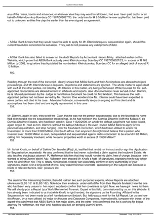Southern African Banks




any of the loans, bonds and advances, or whatever else they may want to call it next, had ever been paid out to, or on
behalf of Kleindoornkop Boerdery CC 1987/008027/23, the only loan for R 6.5 Million he ever applied for, had been paid
out to unknown entities five days he earlier than he even signed an agreement.




 - ABSA Bank knows that they would never be able to apply for Mr. Dlamini&rsquo;s sequestration again, should this
current fraudulent concoction be set aside. They just do not possess any valid proofs of debt.



 - ABSA Bank has also failed to answer on the Audit Reports by Accountant Haroon Minty, attached earlier on this
Website, which prove that ABSA Bank actually owed Kleindoornkop Boerdery CC 1987/008027/23, in excess of R 163
Million by 2002, long before they liquidated the numberless Kleindoornkop Boerdery CC for an alleged debt of around R
13 Million.

 150.


Reading through the rest of the transcript, clearly shows that ABSA Bank and their Accomplices are allowed to hi-jack
proceedings, and Mr. Dlamini&rsquo;s requests, objections and statements are ignored. The whole matter is again dealt
with as if all the other parties, not cited by Mr. Dlamini in this matter, are being entertained. While Counsel for the self-
appointed respondents are allowed to hand in affidavits and reports, also documentation never served on Mr. Dlamini,
he is refused permission by the Judge to hand him a document he could not find &ndash; This because the self-
appointed parties had not been served by Mr. Dlamini. One wonders how Mr. Dlamini could have been expected to
serve parties, not cited in his case. Advocate Robinson, conveniently keeps on arguing as if his client and its
accomplices had been cited and are legally represented in this case
 151.


Mr. Dlamini, again in vain, tries to tell the Court that he was not the person sequestrated, due to the fact that his name
had been forged into the sequestration proceedings, as he had not been the Dumisa Dhlamini (with the &ldquo;h) t/a
Dumisa Dhlamini Estates, who had been cited in Case 11320/2000, on which the default judgement had been based,
again forged to read as him, Dlamini (without the &ldquo;h&rdquo;). He even invited ABSA Bank to apply for his
personal sequestration, and stop hanging onto the fraudulent concoction, which had been utilised to wreck his
Investment of more than R 600 Million, into South Africa. Can anyone in his right mind believe that a person who
invested over R 600 Million in cash, be liquidated and sequestrated against debts concocted to be around R 85 Million,
calling him hopelessly insolvent, while he owns properties worth in excess of R 600 Million?
  152


Mr. Itshak Knafo, on behalf of Sakkie Die Israeliet (Pty) Ltd, testified that he did not instruct and/or sign the Application
for Sequestration, repeatedly. He also confirmed that he had never submitted a claim against the Insolvent Estate. He
also testified that bogus attorney PJ Hefferman told him that they would handle his claim, free of charge, because they
wanted to bring Dlamini down! Adv. Robinson then showed Mr. Knafo a host of signatures, expecting him to say which
were his and which not. This is totally nonsensical. Nobody can accurately confirm or deny authenticity of your
signatures, made over a long period of time. Only expert forensic scientists specialising in the subject can, because a
horde of relevant factors, liker pressure etc.
 153.


The team for the Intervening Creditor, then did call on two such purported experts, whose Reports are attached
(Annexure ELBS 161 & ELBS 162). Note how their evidence under oath differ from their Reports &ndash; How the one
who had been very unsure in her report, suddenly confirm that her co-witness is right. Now, we have got news for them.
We will shortly post a Report by a World Renowned Forensic Expert in this field, commissioned by us, on this Website. It
has already been indicated to us that while Knafo is right handed, the signature on the Founding Affidavit in the
Sequestration had been made by a left handed person &ndash; But let&rsquo;s wait for the full Report. Let us see how
this Report, by a man utilised by major Art Houses and Corporate Companies, internationally, compare with those of the
expert who confirmed that ABSA Bank is her major client, and the other who confirmed that he is working for bogus
attorney PJ Hefferman, the man who had his soul set, on bringing Dlamini down.
 154.

http://www.sabanks.co.za/live                       Powered by Joomla!                             Generated: 1 July, 2010, 06:20
 