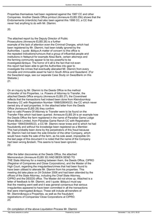 Southern African Banks




Properties themselves had been registered against the 1987 CC and other
Companies. Another Deeds Office printout (Annexure ELBS 25b) shows that the
Endorsements (interdicts) had also been against this 1998 CC, a CC that
never had anything to do with Mr. Dlamini.

20.


The attached report by the Deputy Director of Public
Prosecutions (Annexure ELBS 26) is a further
example of the lack of attention even the Criminal Charges, which had
been registered by Mr. Dlamini, had been totally ignored by the
Authorities. I quote: &ldquo;A matter of concern to this office is
the repeated indications/rumours that a group of influential people and
institutions in Nelspruit for example Absa Bank, certain attorneys and
the farming community appear to be too powerful to be
investigated.&rdquo; The horror of it all is the fact that not even
this report had been able to get the Authorities into gear to
investigate the crimes that eventually alienated Mr. Dlamini from every
movable and immovable asset he had in South Africa and Swaziland. (For
the Swaziland saga, see our separate Case Study on SwaziBank on this
Website.)
21.


On an inquiry by Mr. Dlamini to the Deeds Office re the method
of transfer of his Properties, i.e. Powers of Attorney to Transfer, the
attached Deeds Office enquiry (Annexure ELBS 27), the Coversheet
reflects that the transactions had indeed been done from Kleindoornkop
Boerdery CC with Registration Number 1998/028045/23, the CC which never
owned any of said properties. In the attached letter from the Deeds
Office (Annexure ELBS 28) they confirm
that no valid Powers Of Attorney to Transfer were to be found on the
Transfer Files which had been queried. Annexure ELBS 29 is an example how
the Deeds Office the farm registered in the name of Paradise Game Lodge
Share Block Limited, from Paradise Game Ranch CC with Registration
Number 1994/034495/23, a CC Mr. Dlamini never knew and to which he had
fraudulently and without his knowledge been registered as a Member.
This had probably been done by the perpetrators of this fraud because
Mr. Dlamini had not been the sole Director of the other Company, which
would have made the sale of the farm, as his sole asset, impossible On
the last page of this document it is noted that the name of the Company
had been wrong &ndash; This seems to have been ignored..
22.


After the latter discoveries at the Deeds Office, the attached
Memorandum (Annexure ELBS 30) HAD BEEN SEND TO
THE State Attorney for a meeting between them, the Deeds Office, CIPRO
(Registrar of Companies and Close Corporations), and the Master of the
High Court, regarding the irregularities/crimes that had been found to
have been utilised to alienate Mr. Dlamini from his properties. This
meeting did take place on 24 October 2006 and had been attended by the
offices of the State Attorney, including the Chief State Attorney,
CIPRO and the DEEDS office. The Master did not show up. Attached is a
letter of feedback to Mr. Dlamini, and I quote: &ldquo;I must say
that the meeting went well and it was general consensus that serious
irregularities appeared to have been committed in all the transactions
that were interrogated.&rdquo; These will include all transfers of
Mr. Dlamini&rsquo;s Properties, as well as the fraudulent
registrations of Companies/ Close Corporations at CIPRO.
23.


On completion of the above Liquidation Process Mr. Dlamini
http://www.sabanks.co.za/live                   Powered by Joomla!            Generated: 1 July, 2010, 06:20
 