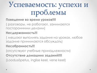 Успеваемость: успехи и 
проблемы 
Поведение во время уроков!!!! 
( разговоры, не работают, занимаются 
посторонними делами) 
Несдержанность!!! 
( мешают выполнять задания на уроках, любое 
задание принимаются обсуждать) 
Несобранность!!! 
(отсутствуют учебные принадлежности) 
Отсутствие домашних заданий!!!! 
(Loodusõpetus, inglise keel, vene keel) 
 