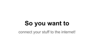 So you want to
connect your stuff to the internet!
 