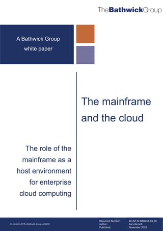 TheBathwickGroup


      A Bathwick Group
              white paper




                                             The mainframe
                                             and the cloud

                The role of the
            mainframe as a
       host environment
                    for enterprise
          cloud computing


                                                Document Number:   BC-INF-W-00068UK-EN-00
All contents © The Bathwick Group Ltd 2010      Author:            Gary Barne!
                                                Published:         November 2010
 